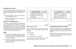 Resetting fuel economy
The average fuel economy calculation can be
reset to 0. Press the TRIP button repeatedly until
the FUEL ECONOMY menu is shown, then ei-
ther:
 ● Select the “Reset” key on screen by press-
   ing the ENTER button, or
 ● Press the TRIP button for more than approxi-
   mately 1.5 seconds.
Distance to empty (MI or km)
The Distance To Empty (DTE) mode provides you
with an estimation of the distance that can be
                                                                                                LHA0554                                                  LHA0555
driven before refueling. The DTE is constantly
calculated based on the amount of fuel in the fuel   Maintenance items                                       Changing the maintenance interval
tank and the actual fuel consumption. The display                                                            Select the “Engine Oil” or “Tire Rotation” key
is updated every 30 seconds. When the fuel level     Press the TRIP button to display maintenance
                                                     information or set maintenance intervals for the        using the joystick and press the ENTER button to
is low, the DTE display will change to (*).                                                                  display the screen to change the maintenance
                                                     following:
                                                                                                             interval.
NOTE:                                                 ● Engine Oil
                                                                                                             Select the “Maintenance Schedule” key using the
 ● If the amount of fuel added while the ignition     ● Tire Rotation                                        joystick and move the joystick to right or left to set
   switch is OFF is small, the display just before                                                           the maintenance interval.
   the ignition switch is turned OFF may con-         ● Tire Pressure (if so equipped)
   tinue to be displayed.                            For setting the Tire Pressure display, refer to “Tire
 ● When driving uphill or rounding curves, the       pressure information” later in this section.
   fuel in the tank shifts, which may momentarily
   change the display.


                                                                      Display screen, heater, air conditioner, audio and phone systems 4-9




                                                                                    ੬ REVIEW COPY—2008 Quest (van)
                                                                                    Owners Manual—USA_English (nna)
                                                                                    06/29/07—debbie ੭
 