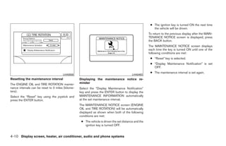 ● The ignition key is turned ON the next time
                                                                                                          the vehicle will be driven.
                                                                                                       To return to the previous display after the MAIN-
                                                                                                       TENANCE NOTICE screen is displayed, press
                                                                                                       the BACK button.
                                                                                                       The MAINTENANCE NOTICE screen displays
                                                                                                       each time the key is turned ON until one of the
                                                                                                       following conditions are met:
                                                                                                        ● “Reset” key is selected.
                                                                                                        ● “Display Maintenance Notification” is set
                                                                                                          OFF.
                                                                                                        ● The maintenance interval is set again.
                                       LHA0556                                             LHA0483
Resetting the maintenance interval                 Displaying the maintenance notice re-
The ENGINE OIL and TIRE ROTATION mainte-           minder
nance intervals can be reset to 0 miles (kilome-   Select the “Display Maintenance Notification”
ters).                                             key and press the ENTER button to display the
Select the “Reset” key using the joystick and      MAINTENANCE INFORMATION automatically
press the ENTER button.                            at the set maintenance interval.
                                                   The MAINTENANCE NOTICE screen (ENGINE
                                                   OIL and TIRE ROTATION) will be automatically
                                                   displayed as shown when both of the following
                                                   conditions are met:
                                                    ● The vehicle is driven the set distance and the
                                                      ignition key is turned OFF.


4-10 Display screen, heater, air conditioner, audio and phone systems




                                                                                ੬ REVIEW COPY—2008 Quest (van)
                                                                                Owners Manual—USA_English (nna)
                                                                                06/29/07—debbie ੭
 