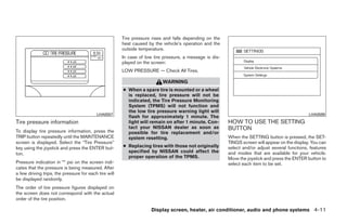 Tire pressure rises and falls depending on the
                                                       heat caused by the vehicle’s operation and the
                                                       outside temperature.
                                                       In case of low tire pressure, a message is dis-
                                                       played on the screen:
                                                       LOW PRESSURE — Check All Tires.

                                                                          WARNING
                                                       ● When a spare tire is mounted or a wheel
                                                         is replaced, tire pressure will not be
                                                         indicated, the Tire Pressure Monitoring
                                                         System (TPMS) will not function and
                                                         the low tire pressure warning light will
                                          LHA0557                                                                                               LHA0599
                                                         flash for approximately 1 minute. The
Tire pressure information                                light will remain on after 1 minute. Con-       HOW TO USE THE SETTING
                                                         tact your NISSAN dealer as soon as              BUTTON
To display tire pressure information, press the          possible for tire replacement and/or
TRIP button repeatedly until the MAINTENANCE             system resetting.                               When the SETTING button is pressed, the SET-
screen is displayed. Select the “Tire Pressure”                                                          TINGS screen will appear on the display. You can
key using the joystick and press the ENTER but-        ● Replacing tires with those not originally       select and/or adjust several functions, features
ton.                                                     specified by NISSAN could affect the            and modes that are available for your vehicle.
                                                         proper operation of the TPMS.                   Move the joystick and press the ENTER button to
Pressure indication in ** psi on the screen indi-                                                        select each item to be set.
cates that the pressure is being measured. After
a few driving trips, the pressure for each tire will
be displayed randomly.
The order of tire pressure figures displayed on
the screen does not correspond with the actual
order of the tire position.

                                                                     Display screen, heater, air conditioner, audio and phone systems 4-11




                                                                                   ੬ REVIEW COPY—2008 Quest (van)
                                                                                   Owners Manual—USA_English (nna)
                                                                                   06/29/07—debbie ੭
 