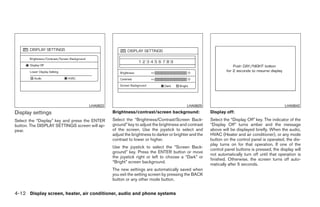 LHA0622                                             LHA0625                                               LHA0642
Display settings                               Brightness/contrast/screen background:                Display off:
Select the “Display” key and press the ENTER   Select the “Brightness/Contrast/Screen Back-          Select the “Display Off” key. The indicator of the
button. The DISPLAY SETTINGS screen will ap-   ground” key to adjust the brightness and contrast     “Display Off” turns amber and the message
pear.                                          of the screen. Use the joystick to select and         above will be displayed briefly. When the audio,
                                               adjust the brightness to darker or brighter and the   HVAC (Heater and air conditioner), or any mode
                                               contrast to lower or higher.                          button on the control panel is operated, the dis-
                                                                                                     play turns on for that operation. If one of the
                                               Use the joystick to select the “Screen Back-
                                                                                                     control panel buttons is pressed, the display will
                                               ground” key. Press the ENTER button or move
                                                                                                     not automatically turn off until that operation is
                                               the joystick right or left to choose a “Dark” or
                                                                                                     finished. Otherwise, the screen turns off auto-
                                               “Bright” screen background.
                                                                                                     matically after 5 seconds.
                                               The new settings are automatically saved when
                                               you exit the setting screen by pressing the BACK
                                               button or any other mode button.


4-12 Display screen, heater, air conditioner, audio and phone systems




                                                                             ੬ REVIEW COPY—2008 Quest (van)
                                                                             Owners Manual—USA_English (nna)
                                                                             06/29/07—debbie ੭
 