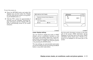 To turn the screen on,
 ● Press the SETTING button and select the
   “Display” key and then select the “Display
   Off” key. Then set the screen to on by press-
   ing the ENTER button, or
 ● Hold the         button for approximately 2
   seconds and the message “resuming dis-
   play” will appear and the “Display Off” key
   will be automatically turned on (no amber
   indicator).



                                                                                           LHA0622                                            LHA0651
                                                   Lower display setting:                              Any time audio information is shown on the main
                                                                                                       part of the screen, HVAC information will be
                                                   You can choose to display the audio or HVAC
                                                                                                       displayed on the lower part of the screen. HVAC
                                                   (Heater and air conditioner) functions on the
                                                                                                       information will be shown even if “Audio” is se-
                                                   lower part of the display. Select the “Lower Dis-
                                                                                                       lected to be displayed on the lower part of the
                                                   play Setting” key by using the joystick. Then se-
                                                                                                       screen.
                                                   lect the “Audio” or “HVAC” key using the joystick
                                                   or by pressing the ENTER button.
                                                   The new settings are automatically saved when
                                                   you exit the setting screen by pressing the BACK
                                                   button or any other mode button.




                                                                 Display screen, heater, air conditioner, audio and phone systems 4-13




                                                                                ੬ REVIEW COPY—2008 Quest (van)
                                                                                Owners Manual—USA_English (nna)
                                                                                06/29/07—debbie ੭
 