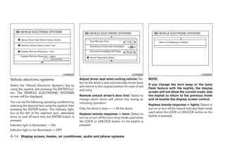 LHA0559                                               LHA0564                                                LHA0565

Vehicle electronic systems                            Adjust driver seat when exiting vehicle: Se-            NOTE:
                                                      lect so the driver’s seat automatically moves back
Select the “Vehicle Electronic Systems” key by                                                                If you change the horn beep or the lamp
                                                      and returns to the original position for ease of exit
using the joystick and pressing the ENTER but-                                                                flash feature with the keyfob, the display
                                                      and entry.
ton. The VEHICLE ELECTRONIC SYSTEMS                                                                           screen will not show the current mode. Use
screen will be displayed.                             Remote unlock driver’s door first: Select to            the keyfob to return to the previous mode
                                                      change which doors will unlock first during an          and re-enable the display screen control.
You can set the following operating conditions by     unlocking operation:
selecting the desired item using the joystick, then                                                           Keyless remote response — lights: Select to
pressing the ENTER button. The indicator light,       Only the driver’s door ←→ All the doors                 turn on or turn off the hazard indicator flash mode
box at the left of the selected item, alternately                                                             used when the LOCK or UNLOCK button on the
                                                      Keyless remote response — horn: Select to
turns on and off each time the ENTER button is                                                                keyfob is pressed.
                                                      turn on or turn off the horn chirp mode used when
pressed.                                              the LOCK or UNLOCK button on the keyfob is
Indicator light is illuminated — ON                   pressed.
Indicator light is not illuminated — OFF

4-14 Display screen, heater, air conditioner, audio and phone systems




                                                                                     ੬ REVIEW COPY—2008 Quest (van)
                                                                                     Owners Manual—USA_English (nna)
                                                                                     06/29/07—debbie ੭
 