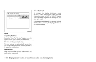 BUTTON
                                                    To change the display brightness, press
                                                    the         button. Pressing the button again will
                                                    change the display to “DAY” or “NIGHT” display.
                                                    Then, adjust the brightness by moving the joy-
                                                    stick right or left.
                                                    If no operation is done within 10 seconds, or if the
                                                    BACK button is pressed, the display will return to
                                                    the previous display.




                                        LHA0600
Clock
Adjusting the time:
Select the “Hours” or “Minutes” key and move the
joystick to the right or left to adjust the time.
The time will change step by step.
The new settings are automatically saved when
you exit the setting screen by pressing the BACK
or any other mode button.
Beep setting
With this option ON, a beep will sound if any
audio button is pressed.


4-16 Display screen, heater, air conditioner, audio and phone systems




                                                                                   ੬ REVIEW COPY—2008 Quest (van)
                                                                                   Owners Manual—USA_English (nna)
                                                                                   06/29/07—debbie ੭
 