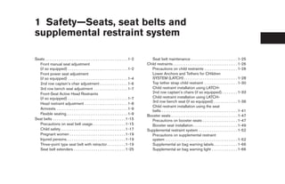 1 Safety—Seats, seat belts and
supplemental restraint system

Seats . . . . . . . . . . . . . . . . . . . . . . . . . . . . . . . . . . . . . . . . . . . . 1-2      Seat belt maintenance . . . . . . . . . . . . . . . . . . . . . . . . . 1-25
  Front manual seat adjustment                                                                      Child restraints . . . . . . . . . . . . . . . . . . . . . . . . . . . . . . . . . . . 1-26
  (if so equipped) . . . . . . . . . . . . . . . . . . . . . . . . . . . . . . . . 1-2                 Precautions on child restraints . . . . . . . . . . . . . . . . . . 1-26
  Front power seat adjustment                                                                          Lower Anchors and Tethers for CHildren
  (if so equipped) . . . . . . . . . . . . . . . . . . . . . . . . . . . . . . . . 1-4                 SYSTEM (LATCH) . . . . . . . . . . . . . . . . . . . . . . . . . . . . . 1-28
  2nd row captain’s chair adjustment . . . . . . . . . . . . . . . 1-6                                 Top tether strap child restraint . . . . . . . . . . . . . . . . . . 1-30
  3rd row bench seat adjustment . . . . . . . . . . . . . . . . . . 1-7                                Child restraint installation using LATCH-
  Front-Seat Active Head Restraints                                                                    2nd row captain’s chairs (if so equipped). . . . . . . . . 1-33
  (if so equipped) . . . . . . . . . . . . . . . . . . . . . . . . . . . . . . . . 1-7                 Child restraint installation using LATCH-
                                                                                                       3rd row bench seat (if so equipped) . . . . . . . . . . . . . 1-36
  Head restraint adjustment . . . . . . . . . . . . . . . . . . . . . . . 1-8
                                                                                                       Child restraint installation using the seat
  Armrests . . . . . . . . . . . . . . . . . . . . . . . . . . . . . . . . . . . . . . 1-9
                                                                                                       belts . . . . . . . . . . . . . . . . . . . . . . . . . . . . . . . . . . . . . . . . . 1-41
  Flexible seating. . . . . . . . . . . . . . . . . . . . . . . . . . . . . . . . . 1-9             Booster seats . . . . . . . . . . . . . . . . . . . . . . . . . . . . . . . . . . . . 1-47
Seat belts . . . . . . . . . . . . . . . . . . . . . . . . . . . . . . . . . . . . . . . 1-15          Precautions on booster seats . . . . . . . . . . . . . . . . . . . 1-47
  Precautions on seat belt usage. . . . . . . . . . . . . . . . . . 1-15                               Booster seat installation . . . . . . . . . . . . . . . . . . . . . . . . 1-49
  Child safety . . . . . . . . . . . . . . . . . . . . . . . . . . . . . . . . . . . 1-17           Supplemental restraint system . . . . . . . . . . . . . . . . . . . . . 1-52
  Pregnant women . . . . . . . . . . . . . . . . . . . . . . . . . . . . . . 1-19                      Precautions on supplemental restraint
  Injured persons. . . . . . . . . . . . . . . . . . . . . . . . . . . . . . . . 1-19                  system . . . . . . . . . . . . . . . . . . . . . . . . . . . . . . . . . . . . . . . 1-52
  Three-point type seat belt with retractor . . . . . . . . . . 1-19                                   Supplemental air bag warning labels . . . . . . . . . . . . . 1-66
  Seat belt extenders . . . . . . . . . . . . . . . . . . . . . . . . . . . . 1-25                     Supplemental air bag warning light . . . . . . . . . . . . . . 1-66




                                                                                                     ੬ REVIEW COPY—2008 Quest (van)
                                                                                                     Owners Manual—USA_English (nna)
                                                                                                     06/29/07—cathy ੭
 