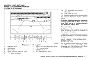 CONTROL PANEL BUTTONS —
COLOR SCREEN WITH NAVIGATION
SYSTEM (if so equipped)
                                                                                        10.          brightness control button
                                                                                              (P. 4-28)
                                                                                        11.   TRIP button (P. 4-18)
                                                                                        *For Navigation system control buttons, refer to
                                                                                        the separate Navigation System Owner’s
                                                                                        Manual.
                                                                                        If you use the system with the engine not
                                                                                        running (ignition ON or ACC) for a long
                                                                                        time, it will use up all the battery power,
                                                                                        and the engine will not start.
                                                                                        Reference symbols:
                                                                                        ENTER button — This is a button on the control
                                                                                        panel. By pressing this button you can select the
                                                                                        item or perform the action.
                                                                                        “Display” key — This is a select key on the screen.
                                                                                        By selecting this key you can proceed to the next
                                                                                        function.
                                                                                        HOW TO USE THE JOYSTICK AND
                                                                                        ENTER BUTTON
                                                                              LHA0631   Use the joystick to choose an item on the display
                            Display screen with navigation                              screen. Move the joystick up, down, left or right to
1.   ROUTE button*                          6.   Joystick and ENTER button (P. 4-17)    highlight an item. Then press the ENTER button
2.   DEST button*                           7.          zoom in button*                 to select the item or perform the action.
3.   MAP button*                            8.   VOICE button*
4.   BACK (previous) button (P. 4-18)       9.   SETTING button (P. 4-22)
5.        zoom out button*

                                                         Display screen, heater, air conditioner, audio and phone systems 4-17




                                                                     ੬ REVIEW COPY—2008 Quest (van)
                                                                     Owners Manual—USA_English (nna)
                                                                     06/29/07—cathy ੭
 