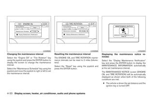 LHA0555                                             LHA0556                                             LHA0483
Changing the maintenance interval                        Resetting the maintenance interval                 Displaying the maintenance notice re-
Select the “Engine Oil” or “Tire Rotation” key           The ENGINE OIL and TIRE ROTATION mainte-           minder
using the joystick and press the ENTER button to         nance intervals can be reset to 0 miles (kilome-   Select the “Display Maintenance Notification”
display the screen to change the maintenance             ters).                                             key and press the ENTER button to display the
interval.                                                                                                   MAINTENANCE INFORMATION automatically
                                                         Select the “Reset” key using the joystick and
Select the “Maintenance Schedule” key using the          press the ENTER button.                            at the set maintenance interval.
joystick and move the joystick to right or left to set                                                      The MAINTENANCE NOTICE screen (ENGINE
the maintenance interval.                                                                                   OIL and TIRE ROTATION) will be automatically
                                                                                                            displayed as shown when both of the following
                                                                                                            conditions are met:
                                                                                                             ● The vehicle is driven the set distance and the
                                                                                                               ignition key is turned OFF.


4-20 Display screen, heater, air conditioner, audio and phone systems




                                                                                     ੬ REVIEW COPY—2008 Quest (van)
                                                                                     Owners Manual—USA_English (nna)
                                                                                     06/29/07—debbie ੭
 