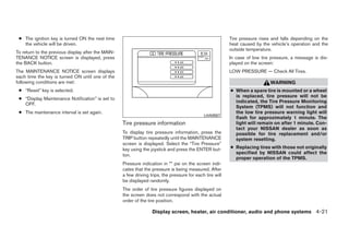 ● The ignition key is turned ON the next time                                                             Tire pressure rises and falls depending on the
   the vehicle will be driven.                                                                             heat caused by the vehicle’s operation and the
                                                                                                           outside temperature.
To return to the previous display after the MAIN-
TENANCE NOTICE screen is displayed, press                                                                  In case of low tire pressure, a message is dis-
the BACK button.                                                                                           played on the screen:
The MAINTENANCE NOTICE screen displays                                                                     LOW PRESSURE — Check All Tires.
each time the key is turned ON until one of the
following conditions are met:                                                                                                 WARNING
 ● “Reset” key is selected.                                                                                ● When a spare tire is mounted or a wheel
                                                                                                             is replaced, tire pressure will not be
 ● “Display Maintenance Notification” is set to
                                                                                                             indicated, the Tire Pressure Monitoring
   OFF.
                                                                                                             System (TPMS) will not function and
 ● The maintenance interval is set again.                                                                    the low tire pressure warning light will
                                                                                              LHA0557
                                                                                                             flash for approximately 1 minute. The
                                                    Tire pressure information                                light will remain on after 1 minute. Con-
                                                                                                             tact your NISSAN dealer as soon as
                                                    To display tire pressure information, press the          possible for tire replacement and/or
                                                    TRIP button repeatedly until the MAINTENANCE             system resetting.
                                                    screen is displayed. Select the “Tire Pressure”
                                                    key using the joystick and press the ENTER but-        ● Replacing tires with those not originally
                                                    ton.                                                     specified by NISSAN could affect the
                                                                                                             proper operation of the TPMS.
                                                    Pressure indication in ** psi on the screen indi-
                                                    cates that the pressure is being measured. After
                                                    a few driving trips, the pressure for each tire will
                                                    be displayed randomly.
                                                    The order of tire pressure figures displayed on
                                                    the screen does not correspond with the actual
                                                    order of the tire position.

                                                                   Display screen, heater, air conditioner, audio and phone systems 4-21




                                                                                   ੬ REVIEW COPY—2008 Quest (van)
                                                                                   Owners Manual—USA_English (nna)
                                                                                   06/29/07—debbie ੭
 