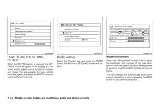LHA0558                                        WHA0715                                             WHA0716
HOW TO USE THE SETTING                             Display settings                               Brightness/contrast:
BUTTON                                             Select the “Display” key and press the ENTER   Select the “Brightness/Contrast” key to adjust
When the SETTING button is pressed, the SET-       button. The DISPLAY SETTINGS screen will ap-   the brightness and contrast of the map back-
TINGS screen will appear on the display. You can   pear.                                          ground. Use the joystick to adjust the brightness
select and/or adjust several functions, features                                                  to darker or brighter and the contrast to lower or
and modes that are available for your vehicle.                                                    higher.
Move the joystick and press the ENTER button to                                                   The new settings are automatically saved when
select each item to be set.                                                                       you exit the setting screen by pressing the BACK
                                                                                                  button or any other mode button.




4-22 Display screen, heater, air conditioner, audio and phone systems




                                                                             ੬ REVIEW COPY—2008 Quest (van)
                                                                             Owners Manual—USA_English (nna)
                                                                             06/29/07—debbie ੭
 