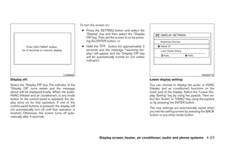 To turn the screen on,
                                                      ● Press the SETTING button and select the
                                                        “Display” key and then select the “Display
                                                        Off” key. Then set the screen to on by press-
                                                        ing the ENTER button, or
                                                      ● Hold the         button for approximately 2
                                                        seconds and the message “resuming dis-
                                                        play” will appear and the “Display Off” key
                                                        will be automatically turned on (no amber
                                                        indicator).



                                         LHA0642                                                                                               WHA0715
Display off:                                                                                            Lower display setting:
Select the “Display Off” key. The indicator of the                                                      You can choose to display the audio or HVAC
“Display Off” turns amber and the message                                                               (Heater and air conditioner) functions on the
above will be displayed briefly. When the audio,                                                        lower part of the display. Select the “Lower Dis-
HVAC (Heater and air conditioner), or any mode                                                          play Setting” key by using the joystick. Then se-
button on the control panel is operated, the dis-                                                       lect the “Audio” or “HVAC” key using the joystick
play turns on for that operation. If one of the                                                         or by pressing the ENTER button.
control panel buttons is pressed, the display will
                                                                                                        The new settings are automatically saved when
not automatically turn off until that operation is
                                                                                                        you exit the setting screen by pressing the BACK
finished. Otherwise, the screen turns off auto-
                                                                                                        button or any other mode button.
matically after 5 seconds.




                                                                   Display screen, heater, air conditioner, audio and phone systems 4-23




                                                                                 ੬ REVIEW COPY—2008 Quest (van)
                                                                                 Owners Manual—USA_English (nna)
                                                                                 06/29/07—debbie ੭
 