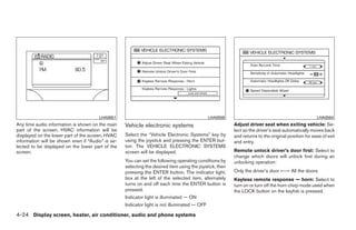 LHA0651                                                LHA0559                                               LHA0564
Any time audio information is shown on the main    Vehicle electronic systems                            Adjust driver seat when exiting vehicle: Se-
part of the screen, HVAC information will be                                                             lect so the driver’s seat automatically moves back
displayed on the lower part of the screen. HVAC    Select the “Vehicle Electronic Systems” key by        and returns to the original position for ease of exit
information will be shown even if “Audio” is se-   using the joystick and pressing the ENTER but-        and entry.
lected to be displayed on the lower part of the    ton. The VEHICLE ELECTRONIC SYSTEMS
screen.                                            screen will be displayed.                             Remote unlock driver’s door first: Select to
                                                                                                         change which doors will unlock first during an
                                                   You can set the following operating conditions by     unlocking operation:
                                                   selecting the desired item using the joystick, then
                                                   pressing the ENTER button. The indicator light,       Only the driver’s door ←→ All the doors
                                                   box at the left of the selected item, alternately     Keyless remote response — horn: Select to
                                                   turns on and off each time the ENTER button is        turn on or turn off the horn chirp mode used when
                                                   pressed.                                              the LOCK button on the keyfob is pressed.
                                                   Indicator light is illuminated — ON
                                                   Indicator light is not illuminated — OFF

4-24 Display screen, heater, air conditioner, audio and phone systems




                                                                                 ੬ REVIEW COPY—2008 Quest (van)
                                                                                 Owners Manual—USA_English (nna)
                                                                                 06/29/07—debbie ੭
 
