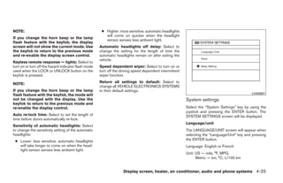 NOTE:                                                  ● Higher: more sensitive, automatic headlights
                                                         will come on quicker when the headlight
If you change the horn beep or the lamp
                                                         sensor senses less ambient light.
flash feature with the keyfob, the display
screen will not show the current mode. Use            Automatic headlights off delay: Select to
the keyfob to return to the previous mode             change the setting for the length of time the
and re-enable the display screen control.             automatic headlights remain on after exiting the
                                                      vehicle.
Keyless remote response — lights: Select to
turn on or turn off the hazard indicator flash mode   Speed dependent wiper: Select to turn on or
used when the LOCK or UNLOCK button on the            turn off the driving speed dependent intermittent
keyfob is pressed.                                    wiper function.

NOTE:                                                 Return all settings to default: Select to
                                                      change all VEHICLE ELECTRONICS SYSTEMS
If you change the horn beep or the lamp               to their default settings.
flash feature with the keyfob, the mode will                                                                                                   LHA0561
not be changed with the display. Use the                                                                  System settings
keyfob to return to the previous mode and
re-enable the display control.                                                                            Select the “System Settings” key by using the
                                                                                                          joystick and pressing the ENTER button. The
Auto re-lock time: Select to set the length of                                                            SYSTEM SETTINGS screen will be displayed.
time before doors automatically re-lock.
                                                                                                          Language/unit
Sensitivity of automatic headlights: Select
to change the sensitivity setting of the automatic                                                        The LANGUAGE/UNIT screen will appear when
headlights:                                                                                               selecting the “Language/Unit” key and pressing
 ● Lower: less sensitive, automatic headlights                                                            the ENTER button.
   will take longer to come on when the head-                                                             Language: English or French
   light sensor senses less ambient light.
                                                                                                          Unit: US — mile, °F, MPG
                                                                                                                Metric — km, °C, L/100 km


                                                                    Display screen, heater, air conditioner, audio and phone systems 4-25




                                                                                   ੬ REVIEW COPY—2008 Quest (van)
                                                                                   Owners Manual—USA_English (nna)
                                                                                   06/29/07—debbie ੭
 