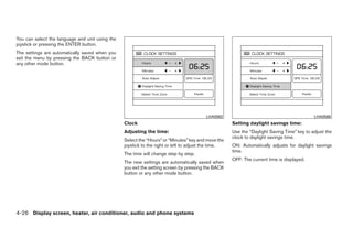 You can select the language and unit using the
joystick or pressing the ENTER button.
The settings are automatically saved when you
exit the menu by pressing the BACK button or
any other mode button.




                                                                                         LHA0562                                            LHA0566
                                                 Clock                                               Setting daylight savings time:
                                                 Adjusting the time:                                 Use the “Daylight Saving Time” key to adjust the
                                                                                                     clock to daylight savings time.
                                                 Select the “Hours” or “Minutes” key and move the
                                                 joystick to the right or left to adjust the time.   ON: Automatically adjusts for daylight savings
                                                                                                     time.
                                                 The time will change step by step.
                                                                                                     OFF: The current time is displayed.
                                                 The new settings are automatically saved when
                                                 you exit the setting screen by pressing the BACK
                                                 button or any other mode button.




4-26 Display screen, heater, air conditioner, audio and phone systems




                                                                              ੬ REVIEW COPY—2008 Quest (van)
                                                                              Owners Manual—USA_English (nna)
                                                                              06/29/07—debbie ੭
 