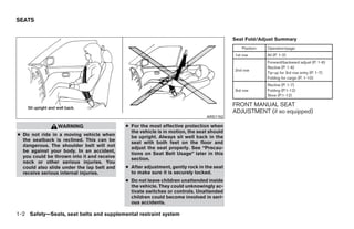 SEATS


                                                                                          Seat Fold/Adjust Summary
                                                                                             Position:   Operation/page:
                                                                                          1st row        All (P. 1-2)
                                                                                                         Forward/backward adjust (P. 1-6)
                                                                                                         Recline (P. 1-6)
                                                                                          2nd row
                                                                                                         Tip-up for 3rd row entry (P. 1-7)
                                                                                                         Folding for cargo (P. 1-10)
                                                                                                         Recline (P. 1-7)
                                                                                          3rd row        Folding (P.1-12)
                                                                                                         Stow (P.1-12)

                                                                                          FRONT MANUAL SEAT
                                                                                          ADJUSTMENT (if so equipped)
                                                                               ARS1152

                WARNING                     ● For the most effective protection when
                                              the vehicle is in motion, the seat should
● Do not ride in a moving vehicle when        be upright. Always sit well back in the
  the seatback is reclined. This can be       seat with both feet on the floor and
  dangerous. The shoulder belt will not       adjust the seat properly. See “Precau-
  be against your body. In an accident,       tions on Seat Belt Usage” later in this
  you could be thrown into it and receive     section.
  neck or other serious injuries. You
  could also slide under the lap belt and   ● After adjustment, gently rock in the seat
  receive serious internal injuries.          to make sure it is securely locked.
                                            ● Do not leave children unattended inside
                                              the vehicle. They could unknowingly ac-
                                              tivate switches or controls. Unattended
                                              children could become involved in seri-
                                              ous accidents.

1-2 Safety—Seats, seat belts and supplemental restraint system




                                                                      ੬ REVIEW COPY—2008 Quest (van)
                                                                      Owners Manual—USA_English (nna)
                                                                      06/29/07—debbie ੭
 