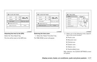 LHA0567                                            LHA0568                                        LHA0563
Adjusting the time to the GPS:                      Selecting the time zone:                            2. Select one of the following zones, depend-
Select the “Auto Adjust” key.                        1. Select the “Select Time Zone” key.                 ing on the current location.

The time will be reset to the GPS time.             The TIME ZONE screen will appear.                      ● Pacific zone
                                                                                                           ● Mountain zone
                                                                                                           ● Central zone
                                                                                                           ● Eastern zone
                                                                                                           ● Atlantic zone
                                                                                                           ● Newfoundland zone
                                                                                                       After selection, the CLOCK SETTINGS screen
                                                                                                       will appear.


                                                                 Display screen, heater, air conditioner, audio and phone systems 4-27




                                                                               ੬ REVIEW COPY—2008 Quest (van)
                                                                               Owners Manual—USA_English (nna)
                                                                               06/29/07—debbie ੭
 