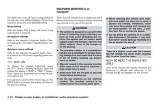 REARVIEW MONITOR (if so
                                                       equipped)

The GPS time (manual time) corresponding to            When the shift selector lever is shifted into the R   ● When washing the vehicle with high-
the selected zone will be displayed. Pacific zone      (Reverse) position, the monitor display shows the       pressure water, be sure not to spray it
has been set as the initial (default) setting.         view directly to the rear of the vehicle.               around the camera. Otherwise, water
Beep setting                                                                                                   may enter the camera unit causing wa-
                                                                            WARNING                            ter condensation on the lens, a mal-
With this option ON, a beep will sound if any                                                                  function, fire or an electric shock.
audio button is pressed.                               ● The system is designed as an aid to the
                                                         driver in detecting large stationary ob-            ● Do not strike the camera. It is a preci-
Navigation settings                                      jects to help avoid damaging the ve-                  sion instrument. Otherwise, it may mal-
Refer to the separate Navigation System Own-             hicle. The system will not detect small               function or cause damage resulting in a
er’s Manual for information regarding these set-         objects below the bumper, and may not                 fire or an electric shock.
tings.                                                   detect objects close to the bumper or
                                                         on the ground.                                                         CAUTION
Guidance voice settings
                                                       ● The rearview camera is a convenience                There is a plastic cover over the camera.
Refer to the separate Navigation System Own-             but it is not a substitute for proper back-         Do not scratch the cover when cleaning
er’s Manual for information regarding these set-         ing. Always turn and check that it is safe          dirt or snow from the cover.
tings.                                                   to do so before backing up. Always
       BUTTON
                                                         back up slowly.                                     HOW TO READ THE DISPLAYED
                                                       ● Objects viewed in the rearview monitor              LINES
To change the display brightness, press                  differ from actual distance because a
the         button. Pressing the button again will                                                           Lines which indicate the vehicle clearance and
                                                         wide-angle lens is used.
change the display to “DAY” or “NIGHT” display.                                                              distances to objects with reference to the
Then, adjust the brightness by moving the joy-         ● Make sure that the lift gate is securely            bumper line ᭺ are displayed on the monitor.
                                                                                                                         A
stick right or left.                                     closed when backing up.

If no operation is done within 10 seconds, or if the   ● Do not put anything on the rearview
BACK button is pressed, the display will return to       camera. The rearview camera is in-
the previous display.                                    stalled beside the license plate light.




4-28 Display screen, heater, air conditioner, audio and phone systems




                                                                                     ੬ REVIEW COPY—2008 Quest (van)
                                                                                     Owners Manual—USA_English (nna)
                                                                                     06/29/07—debbie ੭
 