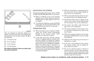 ADJUSTING THE SCREEN                                 ● When the temperature is extremely high or
                                                                                                            low, the screen may not clearly display ob-
                                                     To adjust the quality of the screen, refer to “HOW     jects. This is not a malfunction.
                                                     TO USE THE SETTING BUTTON” in this section.
                                                                                                          ● When strong light directly enters the cam-
                                                      ● When it is difficult to see in the rearward
                                                                                                            era, objects may not be displayed clearly.
                                                        direction due to shady conditions, press the
                                                        ENTER button to make objects in the moni-         ● Vertical lines may be seen in objects on the
                                                        tor brighter.                                       screen. This is due to strong reflected light
                                                      ● To change the brightness, press the ENTER           from the bumper. This is not a malfunction.
                                                        button again, turn the key switch OFF or shift    ● The screen may flicker under fluorescent
                                                        to R (Reverse) and wait for 10 seconds.             light. This is not a malfunction.
                                                     OPERATING TIPS                                       ● The colors of objects on the rearview moni-
                                                      ● When the selector lever is shifted to R (Re-        tor may differ somewhat from those of the
                                         LHA0437
                                                        verse), the monitor screen automatically            actual object.
They are indicated as reference distances to
objects. The lines and colors in the display indi-      changes to the rearview monitor mode.             ● When the contrast of objects is low at night,
cate distances from the back bumper line ᭺ inA          However, the radio can be heard.                    pressing the ENTER button may not change
the illustration.                                     ● It may take some time until the rearview            the brightness.
                                                        monitor is displayed after the selector lever
᭺
1   1.5 ft (0.5 m) red
                                                        has been shifted to R (Reverse). Objects
                                                                                                          ● Objects on the monitor may not be clear in a
                                                                                                            dark place or at night.
᭺
2   3 ft (1 m) yellow                                   may be distorted momentarily until the rear-
                                                        view monitor screen is displayed completely.      ● If dirt, rain or snow attaches to the camera,
᭺
3   7 ft (2 m) green
                                                        When the selector lever is returned to a            the rearview monitor may not display ob-
᭺
4   10 ft (3 m) green                                   position other than R (Reverse), it may take        jects. Clean the camera.
                                                        some time until the screen changes. Objects
The vehicle clearance lines are wider than                                                                ● Do not use alcohol, benzine or thinner to
                                                        on the screen may be distorted until they are
the actual clearance.                                                                                       clean the camera. This will cause discolora-
                                                        completely displayed.
                                                                                                            tion. To clean the camera, wipe with a cloth
                                                                                                            dampened with a diluted mild cleaning agent
                                                                                                            and then wipe with a dry cloth.
                                                                   Display screen, heater, air conditioner, audio and phone systems 4-29




                                                                                   ੬ REVIEW COPY—2008 Quest (van)
                                                                                   Owners Manual—USA_English (nna)
                                                                                   06/29/07—debbie ੭
 