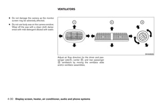 VENTILATORS


 ● Do not damage the camera as the monitor
   screen may be adversely affected.
 ● Do not use body wax on the camera window.
   Wipe off the wax with a clean cloth damp-
   ened with mild detergent diluted with water.




                                                                                                                 WHA0626
                                                  Adjust air flow direction for the driver and pas-
                                                  senger side᭺, center ᭺, and rear passenger
                                                                1          2
                                                  ᭺ ventilators by moving the ventilator slide
                                                   3
                                                  and/or ventilator assemblies.




4-30 Display screen, heater, air conditioner, audio and phone systems




                                                                               ੬ REVIEW COPY—2008 Quest (van)
                                                                               Owners Manual—USA_English (nna)
                                                                               06/29/07—debbie ੭
 