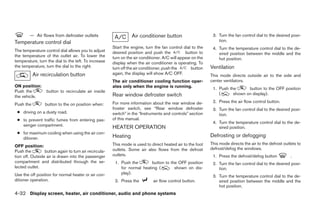 — Air flows from defroster outlets                       Air conditioner button                       3. Turn the fan control dial to the desired posi-
Temperature control dial                                                                                         tion.
                                                       Start the engine, turn the fan control dial to the     4. Turn the temperature control dial to the de-
The temperature control dial allows you to adjust      desired position and push the            button to        sired position between the middle and the
the temperature of the outlet air. To lower the        turn on the air conditioner. A/C will appear on the       hot position.
temperature, turn the dial to the left. To increase    display when the air conditioner is operating. To
the temperature, turn the dial to the right.           turn off the air conditioner, push the      button    Ventilation
           Air recirculation button                    again, the display will show A/C OFF.                 This mode directs outside air to the side and
                                                       The air conditioner cooling function oper-            center ventilators.
ON position:                                           ates only when the engine is running.                  1. Push the      button to the OFF position
Push the          button to recirculate air inside
                                                       Rear window defroster switch                              (      shown on display).
the vehicle.
                                                       For more information about the rear window de-         2. Press the air flow control button.
Push the         button to the on position when:
                                                       froster switch, see “Rear window defroster             3. Turn the fan control dial to the desired posi-
 ● driving on a dusty road.                            switch” in the “Instruments and controls” section         tion.
 ● to prevent traffic fumes from entering pas-         of this manual.
                                                                                                              4. Turn the temperature control dial to the de-
   senger compartment.                                 HEATER OPERATION                                          sired position.
 ● for maximum cooling when using the air con-
   ditioner.                                           Heating                                               Defrosting or defogging
                                                       This mode is used to direct heated air to the foot    This mode directs the air to the defrost outlets to
OFF position:
                                                       outlets. Some air also flows from the defrost         defrost/defog the windows.
Push the         button again to turn air recircula-
tion off. Outside air is drawn into the passenger      outlets.                                               1. Press the defrost/defog button           .
compartment and distributed through the se-             1. Push the        button to the OFF position         2. Turn the fan control dial to the desired posi-
lected outlet.                                             for normal heating (        shown on dis-             tion.
Use the off position for normal heater or air con-         play).
                                                                                                              3. Turn the temperature control dial to the de-
ditioner operation.                                     2. Press the          air flow control button.           sired position between the middle and the
                                                                                                                 hot position.
4-32 Display screen, heater, air conditioner, audio and phone systems




                                                                                     ੬ REVIEW COPY—2008 Quest (van)
                                                                                     Owners Manual—USA_English (nna)
                                                                                     06/29/07—debbie ੭
 