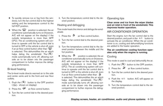 ● To quickly remove ice or fog from the win-          4. Turn the temperature control dial to the de-      Operating tips
   dows, turn the fan control dial to the highest         sired position.
   setting and the temperature control to the                                                               Clear snow and ice from the wiper blades
   full HOT position.                                 Heating and defogging                                 and air inlet in front of the windshield. This
                                                                                                            improves heater operation.
 ● When the           position is selected, the air   This mode heats the interior and defogs the wind-
   conditioner automatically turns on (however,       shield.                                               AIR CONDITIONER OPERATION
   A/C will not appear on the display) if the          1. Press the         air flow control button.        Start the engine, turn the fan control dial to the
   outside temperature is more than 36°F                                                                    desired position, and push in the       button to
   (2°C). The air conditioning system will con-        2. Turn the fan control dial to the desired posi-    activate the air conditioner. When the air condi-
   tinue to operate until the fan control dial is         tion.                                             tioner is on, cooling and dehumidifying functions
   turned to OFF or the vehicle is shut off, even      3. Turn the temperature control dial to the de-      are added to the heater operation.
   if an air flow control button other than               sired position between the middle and the         The air conditioner cooling function oper-
   is selected. This dehumidifies the air which           hot position.                                     ates only when the engine is running.
   helps defog the windshield. The
   mode automatically turns off, allowing out-         ● When the           position is selected, the air   Cooling
   side air to be drawn into the passenger               conditioner automatically turns on (however,
                                                         A/C will not appear on the display) if the         This mode is used to cool and dehumidify the air.
   compartment to further improve the defog-
   ging performance.                                     outside temperature is more than 36°F               1. Push the         button to the OFF position.
                                                         (2°C). The air conditioning system will con-
Bi-level heating                                         tinue to operate until the fan control dial is      2. Press the         air flow control button.
                                                         turned to OFF or the vehicle is shut off, even      3. Turn the fan control dial to the desired posi-
The bi-level mode directs warmed air to the side
                                                         if an air flow control button other than               tion.
and center vents and to the front and rear floor
                                                         is selected. This dehumidifies the air which
outlets.                                                                                                     4. Push the          button. A/C will appear on
                                                         helps defog the windshield. The
                                                                                                                the display.
 1. Push the      button to the OFF position             mode automatically turns off, allowing out-
    (      shown on display).                            side air to be drawn into the passenger             5. Turn the temperature control dial to the de-
                                                         compartment to further improve the defog-              sired position.
 2. Press the         air flow control button.
                                                         ging performance.
 3. Turn the fan control dial to the desired posi-
    tion.
                                                                      Display screen, heater, air conditioner, audio and phone systems 4-33




                                                                                    ੬ REVIEW COPY—2008 Quest (van)
                                                                                    Owners Manual—USA_English (nna)
                                                                                    06/29/07—debbie ੭
 