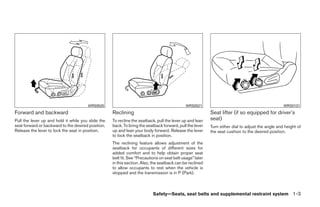 WRS0520                                                WRS0521                                              WRS0131
Forward and backward                                Reclining                                              Seat lifter (if so equipped for driver’s
Pull the lever up and hold it while you slide the   To recline the seatback, pull the lever up and lean    seat)
seat forward or backward to the desired position.   back. To bring the seatback forward, pull the lever    Turn either dial to adjust the angle and height of
Release the lever to lock the seat in position.     up and lean your body forward. Release the lever       the seat cushion to the desired position.
                                                    to lock the seatback in position.
                                                    The reclining feature allows adjustment of the
                                                    seatback for occupants of different sizes for
                                                    added comfort and to help obtain proper seat
                                                    belt fit. See “Precautions on seat belt usage” later
                                                    in this section. Also, the seatback can be reclined
                                                    to allow occupants to rest when the vehicle is
                                                    stopped and the transmission is in P (Park).



                                                                           Safety—Seats, seat belts and supplemental restraint system 1-3




                                                                                   ੬ REVIEW COPY—2008 Quest (van)
                                                                                   Owners Manual—USA_English (nna)
                                                                                   06/29/07—debbie ੭
 
