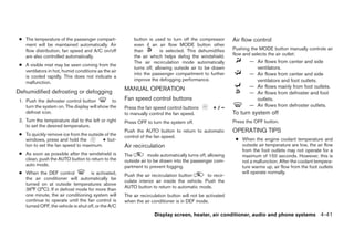 ● The temperature of the passenger compart-             button is used to turn off the compressor        Air flow control
   ment will be maintained automatically. Air            even if an air flow MODE button other
   flow distribution, fan speed and A/C on/off           than          is selected. This dehumidifies     Pushing the MODE button manually controls air
   are also controlled automatically.                    the air which helps defog the windshield.        flow and selects the air outlet:
                                                         The air recirculation mode automatically                — Air flows from center and side
 ● A visible mist may be seen coming from the
                                                         turns off, allowing outside air to be drawn               ventilators.
   ventilators in hot, humid conditions as the air
                                                         into the passenger compartment to further               — Air flows from center and side
   is cooled rapidly. This does not indicate a
                                                         improve the defogging performance.                        ventilators and foot outlets.
   malfunction.
                                                     MANUAL OPERATION                                            — Air flows mainly from foot outlets.
Dehumidified defrosting or defogging                                                                             — Air flows from defroster and foot
 1. Push the defroster control button          to    Fan speed control buttons                                     outlets.
    turn the system on. The display will show the    Press the fan speed control buttons         +/–             — Air flows from defroster outlets.
    defrost icon.                                    to manually control the fan speed.                   To turn system off
 2. Turn the temperature dial to the left or right   Press OFF to turn the system off.                    Press the OFF button.
    to set the desired temperature.
                                                     Push the AUTO button to return to automatic          OPERATING TIPS
 ● To quickly remove ice from the outside of the     control of the fan speed.
   windows, press and hold the           + but-                                                            ● When the engine coolant temperature and
   ton to set the fan speed to maximum.              Air recirculation                                       outside air temperature are low, the air flow
                                                                                                             from the foot outlets may not operate for a
 ● As soon as possible after the windshield is       The         mode automatically turns off, allowing      maximum of 150 seconds. However, this is
   clean, push the AUTO button to return to the      outside air to be drawn into the passenger com-         not a malfunction. After the coolant tempera-
   auto mode.                                        partment to prevent fogging.                            ture warms up, air flow from the foot outlets
 ● When the DEF control             is activated,                                                            will operate normally.
                                                     Push the air recirculation button        to recir-
   the air conditioner will automatically be
                                                     culate interior air inside the vehicle. Push the
   turned on at outside temperatures above
                                                     AUTO button to return to automatic mode.
   36°F (2°C). If in defrost mode for more than
   one minute, the air conditioning system will      The air recirculation button will not be activated
   continue to operate until the fan control is      when the air conditioner is in DEF mode.
   turned OFF, the vehicle is shut off, or the A/C
                                                                   Display screen, heater, air conditioner, audio and phone systems 4-41




                                                                                   ੬ REVIEW COPY—2008 Quest (van)
                                                                                   Owners Manual—USA_English (nna)
                                                                                   06/29/07—debbie ੭
 