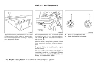 REAR SEAT AIR CONDITIONER




                                        LIC0954                                                  LHA0676                                             LHA0628
The sunload sensor ᭺, located on the top center
                     1                             Rear seat temperature and fan speed can be                  1.   Rear fan speed control dial.
of the instrument panel, helps the system main-    controlled from both the front seat overhead con-           2.   Rear temperature control dial.
tain a constant temperature. Do not put anything   sole controls ᭺ or the rear seat overhead con-
                                                                  A
on or around this sensor.                          sole controls ᭺.
                                                                  B

                                                   Press the REAR CTRL button to transfer control
                                                   of the rear climate functions to the rear passen-
                                                   ger’s.
                                                   To operate the rear air conditioner, the engine
                                                   must be running.
                                                   If the rear seat fan control dial is set to (0), the air
                                                   conditioner is turned off. If it is set to any of the fan
                                                   speed positions, air is discharged from the rear
                                                   vents at the corresponding speed.


4-42 Display screen, heater, air conditioner, audio and phone systems




                                                                                     ੬ REVIEW COPY—2008 Quest (van)
                                                                                     Owners Manual—USA_English (nna)
                                                                                     06/29/07—debbie ੭
 