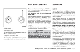 SERVICING AIR CONDITIONER                           AUDIO SYSTEM


                                                      The air conditioner system in your NISSAN ve-       RADIO
                                                      hicle is charged with a refrigerant designed with
                                                      the environment in mind.                            Turn the ignition key to the ACC or ON position
                                                                                                          and press the POWER/VOLUME control knob to
                                                      This refrigerant does not harm the earth’s          turn the radio on. If you listen to the radio with the
                                                      ozone layer.                                        engine not running, the key should be turned to
                                                      Special charging equipment and lubricant is re-     the ACC position.
                                                      quired when servicing your NISSAN air condi-
                                                                                                          Radio reception is affected by station signal
                                                      tioner. Using improper refrigerants or lubricants
                                                      will cause severe damage to your air conditioner    strength, distance from radio transmitter, build-
                                                      system. See “Air conditioner system refrigerant     ings, bridges, mountains and other external influ-
                                                      and lubricant recommendations” in the “Techni-      ences. Intermittent changes in reception quality
                                                      cal and consumer information” section of this       normally are caused by these external influences.
                                                      manual.                                             Using a cellular phone in or near the ve-
                                         WHA0630
                                                      A NISSAN dealer is able to service your “environ-   hicle may influence radio reception quality.
CONTROLS                                              mentally friendly” air conditioning system.
                                                                                                          Radio reception
Fan control dial                                                          WARNING                         Your NISSAN radio system is equipped with
The fan control dial turns the rear vent fan on and   The air conditioner system contains re-             state-of-the-art electronic circuits to enhance ra-
off, and controls fan speed.                          frigerant under high pressure. To avoid             dio reception. These circuits are designed to
                                                      personal injury, any air conditioner ser-           extend reception range, and to enhance the qual-
Temperature control dial                              vice should be done only by an experi-              ity of that reception.
The temperature control dial allows rear passen-      enced technician with proper equipment.             However there are some general characteristics
gers to adjust the temperature of the outlet air.                                                         of both FM and AM radio signals that can affect
                                                                                                          radio reception quality in a moving vehicle, even
                                                                                                          when the finest equipment is used. These char-
                                                                                                          acteristics are completely normal in a given re-
                                                                                                          ception area, and do not indicate any malfunction
                                                                                                          in your NISSAN radio system.

                                                                    Display screen, heater, air conditioner, audio and phone systems 4-43




                                                                                   ੬ REVIEW COPY—2008 Quest (van)
                                                                                   Owners Manual—USA_English (nna)
                                                                                   06/29/07—debbie ੭
 