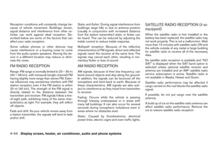 Reception conditions will constantly change be-        Static and flutter: During signal interference from    SATELLITE RADIO RECEPTION (if so
cause of vehicle movement. Buildings, terrain,         buildings, large hills or due to antenna position      equipped)
signal distance and interference from other ve-        (usually in conjunction with increased distance
hicles can work against ideal reception. De-           from the station transmitter) static or flutter can    When the satellite radio is first installed or the
scribed below are some of the factors that can         be heard. This can be reduced by adjusting the         battery has been replaced, the satellite radio may
affect your radio reception.                           treble control to reduce treble response.              not work properly. This is not a malfunction. Wait
                                                                                                              more than 10 minutes with satellite radio ON and
Some cellular phones or other devices may              Multipath reception: Because of the reflective         the vehicle outside of any metal or large building
cause interference or a buzzing noise to come          characteristics of FM signals, direct and reflected    for satellite radio to receive all of the necessary
from the audio system speakers. Storing the de-        signals reach the receiver at the same time. The       data.
vice in a different location may reduce or elimi-      signals may cancel each other, resulting in mo-
nate the noise.                                        mentary flutter or loss of sound.                      No satellite radio reception is available and “NO
                                                                                                              SAT” is displayed when the SAT band option is
FM RADIO RECEPTION                                     AM RADIO RECEPTION                                     selected unless optional satellite receiver and
Range: FM range is normally limited to 25 – 30 mi      AM signals, because of their low frequency, can        antenna are installed and an XMா satellite radio
(40 – 48 km), with monaural (single channel) FM        bend around objects and skip along the ground.         service subscription is active. Satellite radio is
having slightly more range than stereo FM. Exter-      In addition, the signals can be bounced off the        not available in Alaska, Hawaii and Guam.
nal influences may sometimes interfere with FM         ionosphere and bent back to earth. Because of          Satellite radio performance may be affected if
station reception even if the FM station is within     these characteristics, AM signals are also sub-        cargo carried on the roof blocks the satellite radio
25 mi (40 km). The strength of the FM signal is        ject to interference as they travel from transmitter   signal.
directly related to the distance between the           to receiver.
transmitter and receiver. FM signals follow a line-                                                           If possible, do not put cargo over the satellite
                                                       Fading: Occurs while the vehicle is passing            antenna.
of-sight path, exhibiting many of the same char-
                                                       through freeway underpasses or in areas with
acteristics as light. For example, they will reflect                                                          A build up of ice on the satellite radio antenna can
                                                       many tall buildings. It can also occur for several
off objects.                                                                                                  affect satellite radio performance. Remove the
                                                       seconds during ionospheric turbulence even in
Fade and drift: As your vehicle moves away from        areas where no obstacles exist.                        ice to restore satellite radio reception
a station transmitter, the signals will tend to fade
                                                       Static: Caused by thunderstorms, electrical
and/or drift.
                                                       power lines, electric signs and even traffic lights.



4-44 Display screen, heater, air conditioner, audio and phone systems




                                                                                      ੬ REVIEW COPY—2008 Quest (van)
                                                                                      Owners Manual—USA_English (nna)
                                                                                      06/29/07—debbie ੭
 