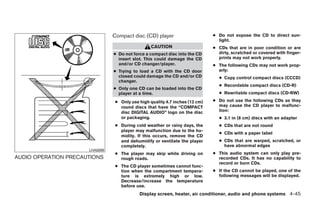 Compact disc (CD) player                      ● Do not expose the CD to direct sun-
                                                                                light.
                                                  CAUTION                     ● CDs that are in poor condition or are
                                ● Do not force a compact disc into the CD       dirty, scratched or covered with finger-
                                  insert slot. This could damage the CD         prints may not work properly.
                                  and/or CD changer/player.                   ● The following CDs may not work prop-
                                ● Trying to load a CD with the CD door          erly:
                                  closed could damage the CD and/or CD          ● Copy control compact discs (CCCD)
                                  changer.
                                                                                ● Recordable compact discs (CD-R)
                                ● Only one CD can be loaded into the CD
                                  player at a time.                             ● Rewritable compact discs (CD-RW)

                                 ● Only use high quality 4.7 inches (12 cm)   ● Do not use the following CDs as they
                                   round discs that have the “COMPACT           may cause the CD player to malfunc-
                                   disc DIGITAL AUDIO” logo on the disc         tion:
                                   or packaging.                                ● 3.1 in (8 cm) discs with an adapter
                                 ● During cold weather or rainy days, the       ● CDs that are not round
                                   player may malfunction due to the hu-
                                                                                ● CDs with a paper label
                                   midity. If this occurs, remove the CD
                                   and dehumidify or ventilate the player       ● CDs that are warped, scratched, or
                                   completely.                                    have abnormal edges
                      LHA0099
                                 ● The player may skip while driving on       ● This audio system can only play pre-
AUDIO OPERATION PRECAUTIONS        rough roads.                                 recorded CDs. It has no capability to
                                                                                record or burn CDs.
                                 ● The CD player sometimes cannot func-
                                   tion when the compartment tempera-         ● If the CD cannot be played, one of the
                                   ture is extremely high or low.               following messages will be displayed.
                                   Decrease/increase the temperature
                                   before use.
                                            Display screen, heater, air conditioner, audio and phone systems 4-45




                                                         ੬ REVIEW COPY—2008 Quest (van)
                                                         Owners Manual—USA_English (nna)
                                                         06/29/07—debbie ੭
 