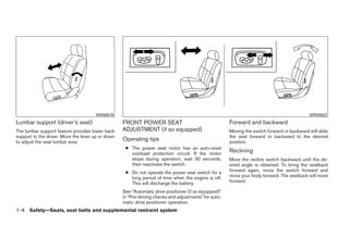 WRS0518                                                                                                WRS0522
Lumbar support (driver’s seat)                     FRONT POWER SEAT                                    Forward and backward
The lumbar support feature provides lower back     ADJUSTMENT (if so equipped)                         Moving the switch forward or backward will slide
support to the driver. Move the lever up or down                                                       the seat forward or backward to the desired
to adjust the seat lumbar area.
                                                   Operating tips                                      position.
                                                    ● The power seat motor has an auto-reset
                                                      overload protection circuit. If the motor
                                                                                                       Reclining
                                                      stops during operation, wait 30 seconds,         Move the recline switch backward until the de-
                                                      then reactivate the switch.                      sired angle is obtained. To bring the seatback
                                                    ● Do not operate the power seat switch for a       forward again, move the switch forward and
                                                      long period of time when the engine is off.      move your body forward. The seatback will move
                                                      This will discharge the battery.                 forward.

                                                   See “Automatic drive positioner (if so equipped)”
                                                   in “Pre-driving checks and adjustments” for auto-
                                                   matic drive positioner operation.
1-4 Safety—Seats, seat belts and supplemental restraint system




                                                                                ੬ REVIEW COPY—2008 Quest (van)
                                                                                Owners Manual—USA_English (nna)
                                                                                06/29/07—debbie ੭
 
