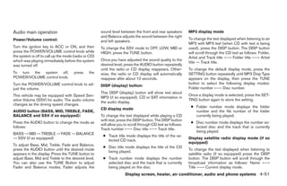 Audio main operation                                  sound level between the front and rear speakers        MP3 display mode
                                                      and Balance adjusts the sound between the right
Power/Volume control:                                                                                        To change the text displayed when listening to an
                                                      and left speakers.
                                                                                                             MP3 with MP3 text (when CD with text is being
Turn the ignition key to ACC or ON, and then          To change the SSV mode to OFF, LOW, MID or             used), press the DISP button. The DISP button
press the POWER/VOLUME control knob while             HIGH, press the TUNE button.                           will scroll through the CD text as follows: Folder,
the system is off to call up the mode (radio or CD)                                                          Artist and Track title ←→ Folder title ←→ Artist
which was playing immediately before the system       Once you have adjusted the sound quality to the
                                                                                                             title → Track title.
was turned off.                                       desired level, press the AUDIO button repeatedly
                                                      until the radio or CD display reappears. Other-        To change the default display mode, press the
To turn the system off,               press    the    wise, the radio or CD display will automatically       SETTING button repeatedly until MP3 Disp Type
POWER/VOLUME control knob.                            reappear after about 10 seconds.                       appears on the display, then press the TUNE
Turn the POWER/VOLUME control knob to ad-                                                                    button to select the following display modes:
                                                      DISP (display) button:
just the volume.                                                                                             Folder number ←→ Disc number.
                                                      This DISP (display) button will show text about
This vehicle may be equipped with Speed Sen-                                                                 Once a display mode is selected, press the SET-
                                                      MP3 (if so equipped), CD or SAT information in
sitive Volume (SSV) for audio. The audio volume                                                              TING button again to store the setting.
                                                      the audio display.
changes as the driving speed changes.
                                                                                                              ● Folder number mode displays the folder
                                                      CD display mode
AUDIO button (BASS, MID, TREBLE, FADE,                                                                          number and the file number of the folder
BALANCE and SSV if so equipped):                      To change the text displayed while playing a CD           currently being played.
                                                      with text, press the DISP button. The DISP button
Press the AUDIO button to change the mode as                                                                  ● Disc number mode displays the number se-
                                                      will allow you to scroll through CD text as follows:
follows:                                                                                                        lected disc and the track that is currently
                                                      Track number ←→ Disc title ←→ Track title.
                                                                                                                being played.
BASS → MID → TREBLE → FADE → BALANCE
                                                       ● Track title mode displays the title of the se-
→ SSV (if so equipped)                                                                                       Display satellite radio display mode (if so
                                                         lected CD track.
                                                                                                             equipped)
To adjust Bass, Mid, Treble, Fade and Balance,
                                                       ● Disc title mode displays the title of the CD
press the AUDIO button until the desired mode                                                                To change the text displayed when listening to
                                                         being played.
appears in the display. Press the TUNE button to                                                             satellite radio (if so equipped) press the DISP
adjust Bass, Mid and Treble to the desired level.      ● Track number mode displays the number               button. The DISP button will scroll through the
You can also use the TUNE Button to adjust               selected disc and the track that is currently       broadcast information as follows: Name ←→
Fader and Balance modes. Fader adjusts the               being played on the disc.                           Title ←→ Current display mode.
                                                                     Display screen, heater, air conditioner, audio and phone systems 4-51




                                                                                     ੬ REVIEW COPY—2008 Quest (van)
                                                                                     Owners Manual—USA_English (nna)
                                                                                     06/29/07—debbie ੭
 