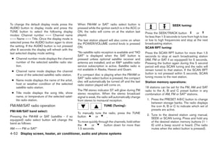 To change the default display mode press the        When FM·AM or SAT* radio select button is                                  SEEK tuning:
AUDIO button to display mode and press the          pressed while the ignition switch is in the ACC or
TUNE button to select the following display         ON, the radio will come on at the station last        Press the SEEK/TRACK button              or
modes: Channel number ←→ Channel name               played.
                                                                                                          for less than 1.5 seconds to tune from high to low
←→ Name ←→ Title. Once the display mode is          The last station played will also come on when        or low to high frequencies and stop at the next
selected press the AUDIO button again to store      the POWER/VOLUME control knob is pressed              broadcasting station.
the setting. If the AUDIO button is not pressed     ON.                                                   SCAN RPT tuning:
after 8 seconds the display will refresh with the
last selected display mode setting.                 *No satellite radio reception is available and “NO    Press the SCAN RPT button for more than 1.5
                                                    SAT” is displayed when the SAT button is              seconds to stop at each broadcasting station
 ● Channel number mode displays the channel         pressed unless optional satellite receiver and        (AM, FM or SAT if so equipped) for 5 seconds.
   number of the selected satellite radio sta-      antenna are installed, and an XMா satellite radio     Pressing the button again during this 5 second
   tion.                                            service subscription is active. Satellite radio is    period will stop SCAN tuning and the radio will
                                                    not available in Alaska, Hawaii and Guam.             remain tuned to that station. If the SCAN RPT
 ● Channel name mode displays the channel
   name of the selected satellite radio station.    If a compact disc is playing when the FM·AM or        button is not pressed within 5 seconds, SCAN
                                                    SAT* radio select button is pressed, the compact      tuning moves to the next station.
 ● Name mode displays the name of the artist,       disc will automatically be turned off and the last    Station memory operations:
   host or weather condition of the selected        radio station played will come on.
   satellite radio station.                                                                               18 stations can be set for the FM, AM and SAT
                                                    The FM stereo indicator ST will glow during FM        radio to the A, B and C preset button in any
 ● Title mode displays the song title, show         stereo reception. When the stereo broadcast           combination of AM, FM or SAT* stations.
   name, or temperature of the selected satel-      signal is weak, the radio will automatically change
   lite radio station.                              from stereo to monaural reception.                     1. Press the PRESET A·B·C button to change
                                                                                                              between storage banks. The radio displays
FM/AM/SAT radio operation                                                TUNE (Tuning):                       the icon A, B or C to indicate which set of
                                                                                                              presets are active.
FM/AM/SAT band select:
                                                    To manually tune the radio, press the TUNE
                                                                                                           2. Tune to the desired station using manual,
Pressing the FM·AM or SAT (satellite - if so        button      or      .
                                                                                                              SEEK or SCAN tuning. Press and hold any
equipped) radio select button will change the
                                                    To move quickly through the channels, hold either         of the desired station memory buttons (1 –
band as follows:
                                                    the       or        button down for more than             6) until a beep sound is heard. (The radio
AM ←→ FM or SAT*                                    1.5 seconds.                                              mutes when the select button is pressed).
4-52 Display screen, heater, air conditioner, audio and phone systems




                                                                                  ੬ REVIEW COPY—2008 Quest (van)
                                                                                  Owners Manual—USA_English (nna)
                                                                                  06/29/07—cathy ੭
 