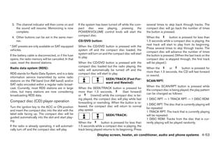 3. The channel indicator will then come on and        If the system has been turned off while the com-      several times to skip back through tracks. The
    the sound will resume. Memorizing is now           pact disc was playing, pressing the                   compact disc will go back the number of times
    complete.                                          POWER/VOLUME control knob will start the              the button is pressed.
                                                       compact disc.
 4. Other buttons can be set in the same man-                                                                When the          button is pressed for less than
    ner.                                               CD/DVD button:                                        1.5 seconds while a compact disc is playing, the
                                                                                                             next track will start to play from its beginning.
* SAT presets are only available on SAT equipped       When the CD/DVD button is pressed with the
                                                                                                             Press several times to skip through tracks. The
vehicles.                                              system off and the compact disc loaded, the
                                                                                                             compact disc will advance the number of times
                                                       system will turn on and the compact disc will start
If the battery cable is disconnected, or if the fuse                                                         the button is pressed. (When the last track on the
                                                       to play.
opens, the radio memory will be canceled. In that                                                            compact disc is skipped through, the first track
case, reset the desired stations.                      When the CD/DVD button is pressed with the            will be played.)
                                                       compact disc loaded but the radio playing, the
Radio data system (RDS):                                                                                     When the        or       button is pressed for
                                                       radio will automatically be turned off and the
                                                                                                             more than 1.5 seconds, the CD will fast forward
RDS stands for Radio Data System, and is a data        compact disc will start to play.
                                                                                                             or rewind.
information service transmitted by some radio
                                                                             SEEK/TRACK (Fast For-
stations on the FM band (not AM band) and/or                                                                 SCAN/RPT:
                                                                             ward and Rewind):
SAT radio encoded within a regular radio broad-
                                                                                                             When the SCAN/RPT button is pressed while
cast. Currently, most RDS stations are in large        When the SEEK/TRACK button is pressed for
                                                                                                             the compact disc is being played, the play pattern
cities, but many stations are now considering          more than 1.5 seconds,            (fast forward)
                                                                                                             can be changed as follows:
broadcasting RDS data.                                 or       (rewind) while the compact disc is be-
                                                       ing played, the compact disc will play while fast     1 DISC RPT → 1 TRACK RPT → 1 DISC RDM
Compact disc (CD) player operation                     forwarding or rewinding. When the button is re-
                                                                                                             1 DISC RPT: The disc that is currently playing will
Turn the ignition key to the ACC or ON position        leased, the compact disc will return to normal
                                                                                                             be repeated
and insert the compact disc into the slot with the     play speed.
                                                                                                             1 TRACK RPT: The track that is currently playing
label side facing up. The compact disc will be                               SEEK/TRACK:                     will be repeated.
guided automatically into the slot and start play-
                                                                                                             1 DISC RDM: Tracks from the disc that is cur-
ing.
                                                       When the         button is pressed for less than      rently playing will be played randomly.
If the radio is already operating, it will automati-   1.5 seconds while a compact disc is playing, the
cally turn off and the compact disc will play.         track being played returns to its beginning. Press
                                                                      Display screen, heater, air conditioner, audio and phone systems 4-53




                                                                                     ੬ REVIEW COPY—2008 Quest (van)
                                                                                     Owners Manual—USA_English (nna)
                                                                                     06/29/07—debbie ੭
 