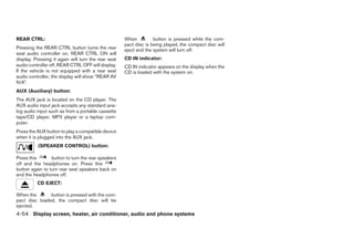 REAR CTRL:                                           When          button is pressed while the com-
                                                     pact disc is being played, the compact disc will
Pressing the REAR CTRL button turns the rear         eject and the system will turn off.
seat audio controller on. REAR CTRL ON will
display. Pressing it again will turn the rear seat   CD IN indicator:
audio controller off. REAR CTRL OFF will display.    CD IN indicator appears on the display when the
If the vehicle is not equipped with a rear seat      CD is loaded with the system on.
audio controller, the display will show “REAR AV
N/A”.
AUX (Auxiliary) button:
The AUX jack is located on the CD player. The
AUX audio input jack accepts any standard ana-
log audio input such as from a portable cassette
tape/CD player, MP3 player or a laptop com-
puter.
Press the AUX button to play a compatible device
when it is plugged into the AUX jack.
          (SPEAKER CONTROL) button:

Press this       button to turn the rear speakers
off and the headphones on. Press this
button again to turn rear seat speakers back on
and the headphones off.
          CD EJECT:

When the       button is pressed with the com-
pact disc loaded, the compact disc will be
ejected.
4-54 Display screen, heater, air conditioner, audio and phone systems




                                                                                 ੬ REVIEW COPY—2008 Quest (van)
                                                                                 Owners Manual—USA_English (nna)
                                                                                 06/29/07—debbie ੭
 