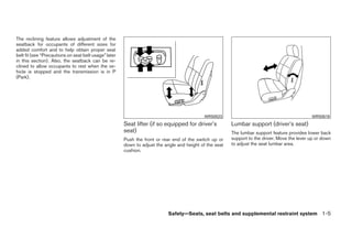 The reclining feature allows adjustment of the
seatback for occupants of different sizes for
added comfort and to help obtain proper seat
belt fit (see “Precautions on seat belt usage” later
in this section). Also, the seatback can be re-
clined to allow occupants to rest when the ve-
hicle is stopped and the transmission is in P
(Park).




                                                                                             WRS0523                                           WRS0518
                                                       Seat lifter (if so equipped for driver’s          Lumbar support (driver’s seat)
                                                       seat)                                             The lumbar support feature provides lower back
                                                       Push the front or rear end of the switch up or    support to the driver. Move the lever up or down
                                                       down to adjust the angle and height of the seat   to adjust the seat lumbar area.
                                                       cushion.




                                                                            Safety—Seats, seat belts and supplemental restraint system 1-5




                                                                                   ੬ REVIEW COPY—2008 Quest (van)
                                                                                   Owners Manual—USA_English (nna)
                                                                                   06/29/07—debbie ੭
 