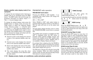 Display satellite radio display mode (if so         FM/AM/SAT radio operation                                                  TUNE (Tuning):
equipped)
                                                    FM/AM/SAT band select:
To change the text displayed when listening to                                                            To manually tune the radio, press the
satellite radio (if so equipped) press the DISP     Pressing the FM·AM or SAT (satellite - if so          TUNE/FLDR·CAT button           or       .
                                                    equipped) radio select button will change the
button. The DISP button will scroll through the                                                           To move quickly through the channels, hold either
                                                    band as follows:
broadcast information as follows: Name ←→                                                                 the       or        button down for more than
Title ←→ Current display mode.                      AM ←→ FM or SAT*                                      1.5 seconds.
To change the default display mode press the        When FM·AM or SAT* radio select button is                                 SEEK tuning:
AUDIO button to display mode and press the          pressed while the ignition switch is in the ACC or
TUNE button to select the following display         ON, the radio will come on at the station last        Press the SEEK/TRACK button              or
modes: Channel number ←→ Channel name               played.                                               for less than 1.5 seconds to tune from high to low
←→ Name ←→ Title. Once the display mode is          The last station played will also come on when        or low to high frequencies and stop at the next
selected press the AUDIO button again to store      the POWER/VOLUME control knob is pressed              broadcasting station.
the setting. If the AUDIO button is not pressed     ON.                                                   SCAN RPT tuning (Type A only):
after 8 seconds the display will refresh with the
                                                    *No satellite radio reception is available and “NO    Press the SCAN RPT button for more than 1.5
last selected display mode setting.
                                                    SAT” is displayed when the SAT button is              seconds to stop at each broadcasting station
 ● Channel number mode displays the channel         pressed unless optional satellite receiver and        (AM, FM or SAT if so equipped) for 5 seconds.
   number of the selected satellite radio sta-      antenna are installed, and an XMா satellite radio     Pressing the button again during this 5 second
   tion.                                            service subscription is active. Satellite radio is    period will stop SCAN tuning and the radio will
                                                    not available in Alaska, Hawaii and Guam.             remain tuned to that station. If the SCAN RPT
 ● Channel name mode displays the channel
                                                    If a compact disc is playing when the FM·AM or        button is not pressed within 5 seconds, SCAN
   name of the selected satellite radio station.                                                          tuning moves to the next station.
                                                    SAT* radio select button is pressed, the compact
 ● Name mode displays the name of the artist,       disc will automatically be turned off and the last    SCAN tuning (Type B only):
   host or weather condition of the selected        radio station played will come on.
   satellite radio station.                                                                               Press the SCAN button for more than 1.5 sec-
                                                    The FM stereo indicator ST will glow during FM        onds to stop at each broadcasting station for 5
 ● Title mode displays the song title, show         stereo reception. When the stereo broadcast           seconds. Pressing the button again during this 5
   name, or temperature of the selected satel-      signal is weak, the radio will automatically change   second period will stop SCAN tuning and the
   lite radio station.                              from stereo to monaural reception.                    radio will remain tuned to that station. If the
4-58 Display screen, heater, air conditioner, audio and phone systems




                                                                                  ੬ REVIEW COPY—2008 Quest (van)
                                                                                  Owners Manual—USA_English (nna)
                                                                                  06/29/07—cathy ੭
 