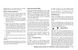 SCAN button is not pressed within 5 seconds,           Radio data system (RDS):                               To insert 6 CDs to the CD changer, press
SCAN tuning moves to the next station.                                                                        the       load button for more than 1.5 seconds.
                                                       RDS stands for Radio Data System, and is a data
Station memory operations:                             information service transmitted by some radio          The slot numbers (1 – 6) will illuminate on the
                                                       stations on the FM band (not AM band) and/or           display when CDs are loaded into the changer.
18 stations can be set for the FM, AM and SAT
                                                       SAT radio encoded within a regular radio broad-
radio to the A, B and C preset button in any                                                                  CD/DVD button:
                                                       cast. Currently, most RDS stations are in large
combination of AM, FM or SAT* stations.
                                                       cities, but many stations are now considering          When the CD/DVD button is pressed with the
 1. Press the PRESET A·B·C button to change            broadcasting RDS data.                                 system off and the compact disc loaded, the
    between storage banks. The radio displays                                                                 system will turn on and the compact disc will start
    the icon A, B or C to indicate which set of        Compact disc (CD) changer operation                    to play.
    presets are active.                                Turn the ignition key to the ACC or ON position.       When the CD/DVD button is pressed with the
 2. Tune to the desired station using manual,          To insert the disc, first press the LOAD button.       compact disc loaded with the radio playing, the
    SEEK or SCAN tuning. Press and hold any            Insert the compact disc into the slot with the label   radio will automatically be turned off and the
    of the desired station memory buttons (1 –         side facing up. The compact disc will be guided        compact disc will start to play.
    6) until a beep sound is heard. (The radio         automatically into the slot and start playing.
                                                                                                                                    SEEK/TRACK:
    mutes when the select button is pressed).          If the radio is already operating, it will automati-
 3. The channel indicator will then come on and        cally turn off and the compact disc will play.         When the           button is pressed while a com-
    the sound will resume. Memorizing is now           If the system has been turned off while the com-       pact disc is playing, the track being played re-
    complete.                                          pact disc was playing, pressing the                    turns to its beginning. Press several times to skip
 4. Other buttons can be set in the same man-          POWER/VOLUME control knob will start the               back through tracks. The compact disc will go
    ner.                                               compact disc.                                          back the number of times the button is pressed.

* SAT presets are only available on SAT equipped                  CD LOAD button:                             When the           button is pressed while the
vehicles.                                                                                                     compact disc is playing, the next track will start to
                                                       To insert a CD in the CD changer, press                play from its beginning. Press several times to
If the battery cable is disconnected, or if the fuse   the        load button for less than 1.5 seconds.      skip through tracks. The compact disc will ad-
opens, the radio memory will be canceled. In that      Select the loading slot by pressing the CD insert      vance the number of times the button is pressed.
case, reset the desired stations.                      select button (1 – 6), then insert the CD.             (When the last track on the compact disc is
                                                                                                              skipped through, the first track will be played.)
                                                                      Display screen, heater, air conditioner, audio and phone systems 4-59




                                                                                      ੬ REVIEW COPY—2008 Quest (van)
                                                                                      Owners Manual—USA_English (nna)
                                                                                      06/29/07—debbie ੭
 