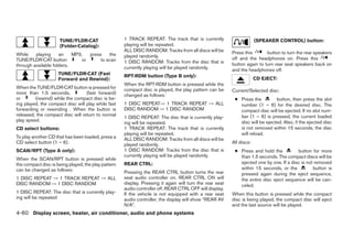 TUNE/FLDR·CAT                   1 TRACK REPEAT: The track that is currently                       (SPEAKER CONTROL) button:
                     (Folder·Catalog):               playing will be repeated.
                                                     ALL DISC RANDOM: Tracks from all discs will be       Press this       button to turn the rear speakers
While    playing     an    MP3,  press    the        played randomly.
TUNE/FLDR·CAT button          or      to scan                                                             off and the headphones on. Press this
                                                     1 DISC RANDOM: Tracks from the disc that is          button again to turn rear seat speakers back on
through available folders.                           currently playing will be played randomly.           and the headphones off.
                     TUNE/FLDR·CAT (Fast             RPT·RDM button (Type B only):
                     Forward and Rewind):                                                                              CD EJECT:
                                                     When the RPT·RDM button is pressed while the
When the TUNE/FLDR·CAT button is pressed for         compact disc is played, the play pattern can be
more than 1.5 seconds,            (fast forward)                                                          Current/Selected disc:
                                                     changed as follows:
or       (rewind) while the compact disc is be-                                                            ● Press the         button, then press the slot
ing played, the compact disc will play while fast    1 DISC REPEAT→ 1 TRACK REPEAT → ALL                     number (1 – 6) for the desired disc. The
forwarding or rewinding . When the button is         DISC RANDOM → 1 DISC RANDOM                             compact disc will be ejected. If no slot num-
released, the compact disc will return to normal                                                             ber (1 – 6) is pressed, the current loaded
                                                     1 DISC REPEAT: The disc that is currently play-
play speed.                                                                                                  disc will be ejected. Also, if the ejected disc
                                                     ing will be repeated.
CD select buttons:                                   1 TRACK REPEAT: The track that is currently             is not removed within 15 seconds, the disc
                                                     playing will be repeated.                               will reload.
To play another CD that has been loaded, press a     ALL DISC RANDOM: Tracks from all discs will be
CD select button (1 – 6).                            played randomly.                                     All discs:
SCAN/RPT (Type A only):                              1 DISC RANDOM: Tracks from the disc that is           ● Press and hold the          button for more
                                                     currently playing will be played randomly.              than 1.5 seconds. The compact discs will be
When the SCAN/RPT button is pressed while
the compact disc is being played, the play pattern   REAR CTRL:                                              ejected one by one. If a disc is not removed
can be changed as follows:                                                                                   within 15 seconds, or the           button is
                                                     Pressing the REAR CTRL button turns the rear            pressed again during the eject sequence,
1 DISC REPEAT → 1 TRACK REPEAT → ALL                 seat audio controller on. REAR CTRL ON will             the entire disc eject sequence will be can-
DISC RANDOM → 1 DISC RANDOM                          display. Pressing it again will turn the rear seat      celed.
                                                     audio controller off. REAR CTRL OFF will display.
1 DISC REPEAT: The disc that is currently play-      If the vehicle is not equipped with a rear seat      When this button is pressed while the compact
ing will be repeated                                 audio controller, the display will show “REAR AV     disc is being played, the compact disc will eject
                                                     N/A”.                                                and the last source will be played.
4-60 Display screen, heater, air conditioner, audio and phone systems




                                                                                   ੬ REVIEW COPY—2008 Quest (van)
                                                                                   Owners Manual—USA_English (nna)
                                                                                   06/29/07—cathy ੭
 