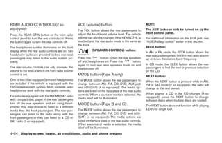 REAR AUDIO CONTROLS (if so                            VOL (volume) button:                                   NOTE:
equipped)                                             The VOL button allows the rear passengers to           The AUX jack can only be turned on by the
                                                      adjust the headphone volume level. The vehicle         front control panel.
Press the REAR CTRL button on the front radio
control panel to turn the rear controls on. Press     volume can also be changed if the REAR CTRL is         For additional information on the AUX jack, see
the button again to turn the rear controls off.       enabled and the rear audio mode is the same as         “AUX (Axiliary) button” earlier in this section.
                                                      the front.
The headphones symbol illuminates on the front                                                               SEEK button:
display when the rear audio controls are on. Two                 (SPEAKER CONTROL) button:
                                                                                                             In AM or FM mode, the SEEK button allows the
headphone jacks are provided so two rear seat                                                                rear seat passengers to find the next radio station
passengers may listen to the audio system pri-        Press this      button to turn the rear speakers       up or down the station band frequency.
vately.                                               off and headphones on. Press this         button
                                                      again to turn rear seat speakers back on and           In CD mode, the SEEK button allows the rear
The rear volume controls can only increase the        headphones off.                                        passengers to find the next or previous selection
volume to the level at which the front radio volume                                                          on the CD.
control is set.                                       MODE button (Type A only):                             NEXT button:
One or two (if so equipped) infrared headphones       The MODE button allows the rear passengers to          When the NEXT button is pressed while in AM,
are included if the vehicle is equipped with the      change between AM, FM, CD, DVD, AUX jack               FM or SAT mode (if so equipped), the radio will
DVD entertainment system. Most portable radio         and AUX(SAT) (if so equipped). The media op-           change to the next preset.
headphones work with the rear audio controls.         tions are listed on the face plate of the rear audio
                                                      controls. When a source of media is selected, the      When playing a CD in the CD changer (if so
For vehicles equipped with the FM/AM/SAT radio                                                               equipped), press the NEXT button to change
with compact disc player, if the rear passengers      media label will be illuminated.
                                                                                                             between discs when multiple discs are loaded.
turn off the rear speakers and are using head-        MODE button (Type B and C):
phones they may choose to listen to a different                                                              The NEXT button does not function while playing
media than the front passengers. The rear pas-        The MODE button allows the rear passengers to          a DVD or single CD.
sengers can listen to the radio along with the        change between AM, FM, CD, DVD and AUX-
front passengers or they can listen to a CD or        (SAT) (is so equipped). The media options are
SAT radio (if so equipped).                           listed on the face plate of the rear audio controls.
                                                      When a source of media is selected, the media
                                                      label will be illuminated.
4-64 Display screen, heater, air conditioner, audio and phone systems




                                                                                     ੬ REVIEW COPY—2008 Quest (van)
                                                                                     Owners Manual—USA_English (nna)
                                                                                     06/29/07—debbie ੭
 