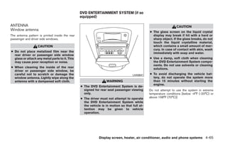 DVD ENTERTAINMENT SYSTEM (if so
                                                 equipped)

ANTENNA                                                                                                           CAUTION
Window antenna
                                                                                               ● The glass screen on the liquid crystal
The antenna pattern is printed inside the rear                                                   display may break if hit with a hard or
passenger and driver side windows.                                                               sharp object. If the glass breaks, do not
                                                                                                 touch the liquid crystalline material,
                   CAUTION                                                                       which contains a small amount of mer-
                                                                                                 cury. In case of contact with skin, wash
● Do not place metalized film near the                                                           immediately with soap and water.
  rear driver or passenger side window
  glass or attach any metal parts to it. This                                                  ● Use a damp, soft cloth when cleaning
  may cause poor reception or noise.                                                             the DVD Entertainment System compo-
                                                                                                 nents. Do not use solvents or cleaning
● When cleaning the inside of the rear                                                           solutions.
  driver or passenger side window, be
  careful not to scratch or damage the                                              LHA0641    ● To avoid discharging the vehicle bat-
  window antenna. Lightly wipe along the                                                         tery, do not operate the system more
  antenna with a dampened soft cloth.                             WARNING                        than 15 minutes without starting the
                                                                                                 engine.
                                                 ● The DVD Entertainment System is de-
                                                   signed for rear seat passenger viewing      Do not attempt to use the system in extreme
                                                   only.                                       temperature conditions [below -4°F (-20°C) or
                                                 ● The driver must not attempt to operate      above 158°F (70°C)]
                                                   the DVD Entertainment System while
                                                   the vehicle is in motion so that full at-
                                                   tention may be given to vehicle
                                                   operation.




                                                             Display screen, heater, air conditioner, audio and phone systems 4-65




                                                                           ੬ REVIEW COPY—2008 Quest (van)
                                                                           Owners Manual—USA_English (nna)
                                                                           06/29/07—debbie ੭
 