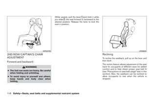 While seated, pull the lever᭺and hold it while
                                                                        1
                                            you slide᭺ the seat forward or backward to the
                                                      2
                                            desired position. Release the lever to lock the
                                            seat in position.




                                 WRS0705                                                                                                LRS0625

2ND ROW CAPTAIN’S CHAIR                                                                       Reclining
ADJUSTMENT                                                                                    To recline the seatback, pull up on the lever and
                                                                                              lean back.
Forward and backward
                                                                                              The recline feature allows adjustment of the seat
                WARNING                                                                       back for occupants of different sizes for added
                                                                                              comfort and to help obtain proper seat belt fit
● The 2nd row seats are heavy. Be careful                                                     (see “Precautions on seat belt usage” later in this
  when folding and unfolding.                                                                 section). Also, the seatback can be reclined to
● To avoid injury to yourself and others,                                                     allow occupants to rest when the vehicle is
  keep hands and body clear when                                                              stopped.
  folding.




1-6 Safety—Seats, seat belts and supplemental restraint system




                                                                        ੬ REVIEW COPY—2008 Quest (van)
                                                                        Owners Manual—USA_English (nna)
                                                                        06/29/07—debbie ੭
 
