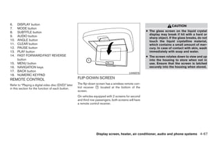 6.    DISPLAY button                                                                                                       CAUTION
7.    MODE button
8.    SUBTITLE button                                                                                    ● The glass screen on the liquid crystal
                                                                                                           display may break if hit with a hard or
9.    AUDIO button
                                                                                                           sharp object. If the glass breaks, do not
10.   ANGLE button                                                                                         touch the liquid crystalline material,
11.   CLEAR button                                                                                         which contains a small amount of mer-
12.   PAUSE button                                                                                         cury. In case of contact with skin, wash
13.   PLAY button                                                                                          immediately with soap and water.
14.   FAST FORWARD/FAST REVERSE                                                                          ● The screen rotates down to view and up
      button                                                                                               into the housing to store when not in
15.   MENU button                                                                                          use. Ensure that the screen is latched
16.   NAVIGATION keys                                                                                      securely into the housing when stored.
17.   BACK button
                                                                                             LHA0315
18.   NUMERIC KEYPAD
REMOTE CONTROL                                        FLIP-DOWN SCREEN
Refer to “Playing a digital video disc (DVD)” later   The flip-down screen has a wireless remote con-
in this section for the function of each button.      trol receiver ᭺ located at the bottom of the
                                                                    1
                                                      screen.
                                                      On vehicles equipped with 2 screens for second
                                                      and third row passengers, both screens will have
                                                      a remote control receiver.




                                                                    Display screen, heater, air conditioner, audio and phone systems 4-67




                                                                                  ੬ REVIEW COPY—2008 Quest (van)
                                                                                  Owners Manual—USA_English (nna)
                                                                                  06/29/07—debbie ੭
 