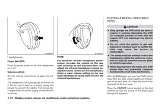 PLAYING A DIGITAL VIDEO DISC
                                                                                                  (DVD)
                                                                                                                     CAUTION
                                                                                                  ● Only operate the DVD while the vehicle
                                                                                                    engine is running. Operating the DVD
                                                                                                    for extended periods of time with the
                                                                                                    engine OFF can discharge the vehicle
                                                                                                    battery.
                                                                                                  ● Do not allow the system to get wet.
                                                                                                    Excessive moisture such as spilled liq-
                                                                                                    uids may cause the system to
                                                                                                    malfunction.
                                      SAA0720                                         SAA0721
                                                                                                  ● The driver must not attempt to wear the
Headphones                                        NOTE:
                                                                                                    headphones while the vehicle is in mo-
Power ON/OFF:                                     For optimum infrared headphone perfor-            tion so that full attention may be given
                                                  mance, increase the volume on the rear            to vehicle operation.
Press the power button to turn the headphones     seat controller to the maximum level and
                                                                                                  ● While playing video CD media, this DVD
on or off.                                        adjust the infrared headphone volume us-
                                                                                                    player does not guarantee complete
                                                  ing the volume control on the headphones.
Volume control:                                                                                     functionality of all video CD formats.
                                                  Using a lower volume setting on the rear
Turn the volume control knob to adjust the vol-   seat controller can cause static noise in the   With the DVD player, you can hear DVD videos,
ume.                                              infrared headphones.                            video CDs and CDs using headphones. Passen-
                                                                                                  gers in the rear seat can enjoy the sound inde-
The headphones will automatically be turned off
                                                                                                  pendently of the front seat.
in 30 seconds if there is no sound during that
period. To prevent the battery from being dis-                                                    Press the CD/DVD button located on the front
charged, keep the power supply turned off when                                                    controls to hear the sound of the DVD player
not in use.                                                                                       through the speakers.

4-68 Display screen, heater, air conditioner, audio and phone systems




                                                                             ੬ REVIEW COPY—2008 Quest (van)
                                                                             Owners Manual—USA_English (nna)
                                                                             06/29/07—debbie ੭
 