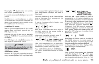 Pressing the        button on the front controls      on the faceplate, Red = right channel audio input,                        NEXT CHAPTER/
turns the rear speakers on and off.                   White = left channel audio input, and Yellow =                            PREVIOUS CHAPTER
                                                      Video input).                                                             (Remote control only):
It is possible to operate the DVD player by remote
control.                                              The display will show the “AUX” in the upper left    When the           (NEXT CHAPTER) button is
                                                      corner of the display for 4 seconds once the         pressed while the DVD is being played, the pro-
Headphones are a wireless type and no cables
                                                      Mode is changed to AUX.                              gram next to the present one will start to play from
are necessary. You can use them in almost all the
                                                                                                           its beginning. Press several times to skip through
ranges in the rear seat. (It is not possible to use   To use the input jacks, refer to “Auxiliary input
                                                                                                           programs. The DVD will advance the number of
the headphones in the front seat.)                    jacks” in this section.
                                                                                                           times the button is pressed. When the
POWER on/off button:                                            or            PLAY:                        (PREVIOUS CHAPTER) button is pressed, the
                                                                                                           program being played returns to its beginning.
With the ignition switch turned to the ACC or ON
                                                      When the PLAY/PAUSE button on the player or          Press several times to skip back through pro-
position, press the POWER button to turn the
                                                      the PLAY button on the remote control is             grams. The DVD will go back the number of times
DVD player on or off.
                                                      pressed, the player will play.                       the button is pressed.
Insert the DVD into the slot with the label side
                                                      In play mode, the display will briefly show                     or            PAUSE:
facing up. The DVD will be guided automatically
into the slot.                                        on the upper left corner of the display.
                                                                                                           When the PLAY/PAUSE button on the player or
If the DVD player is off and a DVD is inserted, the                       FF (Fast Forward), REW
                                                                                                           the PAUSE button on the remote control is
DVD player will automatically turn on.                                    (Remote control only):
                                                                                                           pressed, the player will pause playing of the
                                                      Press FAST FORWARD/FAST REVERSE but-                 media. In pause mode, the player will show
                     CAUTION                          tons to carry out the fast forward or fast reverse   on the upper left corner of the display until the
Do not force the compact disc into the                presentation at 5 times normal play speed.           player is changed to another mode.
slot. This could damage the player.                   Press FAST FORWARD/FAST REVERSE but-                            STOP:
MODE select button:                                   tons again or PLAY button to resume the normal
                                                      play speed.                                          Press the STOP button once to stop playing the
Press the MODE button to select Audio/Video                                                                media. The display will show         in the upper
source between DVD and AUX input (input jacks                                                              left corner of the display for 4 seconds, and the
                                                                                                           last disc position will be stored. When the PLAY

                                                                     Display screen, heater, air conditioner, audio and phone systems 4-69




                                                                                    ੬ REVIEW COPY—2008 Quest (van)
                                                                                    Owners Manual—USA_English (nna)
                                                                                    06/29/07—cathy ੭
 