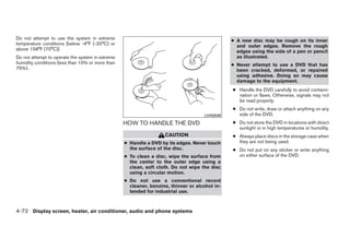 Do not attempt to use the system in extreme                                                    ● A new disc may be rough on its inner
temperature conditions [below -4°F (-20°C) or                                                    and outer edges. Remove the rough
above 158°F (70°C)]                                                                              edges using the side of a pen or pencil
Do not attempt to operate the system in extreme                                                  as illustrated.
humidity conditions (less than 10% or more than                                                ● Never attempt to use a DVD that has
75%).                                                                                            been cracked, deformed, or repaired
                                                                                                 using adhesive. Doing so may cause
                                                                                                 damage to the equipment.
                                                                                               ● Handle the DVD carefully to avoid contami-
                                                                                                 nation or flaws. Otherwise, signals may not
                                                                                                 be read properly.
                                                                                               ● Do not write, draw or attach anything on any
                                                                                    LHA0049      side of the DVD.
                                                  HOW TO HANDLE THE DVD                        ● Do not store the DVD in locations with direct
                                                                                                 sunlight or in high temperatures or humidity.
                                                                   CAUTION                     ● Always place discs in the storage case when
                                                  ● Handle a DVD by its edges. Never touch       they are not being used.
                                                    the surface of the disc.                   ● Do not put on any sticker or write anything
                                                  ● To clean a disc, wipe the surface from       on either surface of the DVD.
                                                    the center to the outer edge using a
                                                    clean, soft cloth. Do not wipe the disc
                                                    using a circular motion.
                                                  ● Do not use a conventional record
                                                    cleaner, benzine, thinner or alcohol in-
                                                    tended for industrial use.



4-72 Display screen, heater, air conditioner, audio and phone systems




                                                                           ੬ REVIEW COPY—2008 Quest (van)
                                                                           Owners Manual—USA_English (nna)
                                                                           06/29/07—debbie ੭
 