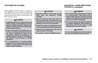 CAR PHONE OR CB RADIO                                                                         BLUETOOTHா HANDS-FREE PHONE
                                                                                              SYSTEM (if so equipped)

When installing a CB, ham radio or car phone in
                                                                   CAUTION                                      WARNING
your NISSAN, be sure to observe the following
precautions, otherwise the new equipment may      ● Keep the antenna as far away as pos-      ● Use a phone after stopping your vehicle
adversely affect the engine control system and      sible from the electronic control           in a safe location. If you have to use a
other electronic parts.                             modules.                                    phone while driving, exercise extreme
                                                                                                caution at all times so full attention may
                                                  ● Keep the antenna wire more than 8 in
                   WARNING                                                                      be given to vehicle operation.
                                                    (20 cm) away from the electronic con-
● A cellular telephone should not be used           trol system harnesses. Do not route the   ● If you are unable to devote full attention
  while driving so full attention may be            antenna wire next to any harness.           to vehicle operation while talking on
  given to vehicle operation. Some juris-                                                       the phone, pull off the road to a safe
                                                  ● Adjust the antenna standing-wave ratio
  dictions prohibit the use of cellular tele-                                                   location and stop your vehicle.
                                                    as recommended by the manufacturer.
  phones while driving.
                                                  ● Connect the ground wire from the CB                         CAUTION
● If you must make a call while your ve-            radio chassis to the body.
  hicle is in motion, the hands free cellu-                                                   To avoid discharging the vehicle battery,
  lar phone operational mode (if so               ● For details, consult a NISSAN dealer.     use a phone after starting the engine.
  equipped) is highly recommended. Ex-
  ercise extreme caution at all times so
  full attention may be given to vehicle
  operation.
● If a conversation in a moving vehicle
  requires you to take notes, pull off the
  road to a safe location and stop your
  vehicle before doing so.




                                                              Display screen, heater, air conditioner, audio and phone systems 4-75




                                                                          ੬ REVIEW COPY—2008 Quest (van)
                                                                          Owners Manual—USA_English (nna)
                                                                          06/29/07—debbie ੭
 