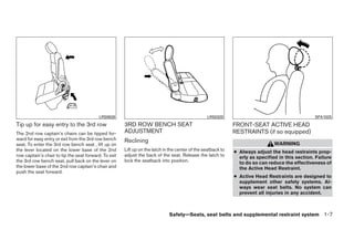 LRS0626                                                LRS0320                                          SPA1025
Tip up for easy entry to the 3rd row                   3RD ROW BENCH SEAT                                      FRONT-SEAT ACTIVE HEAD
The 2nd row captain’s chairs can be tipped for-        ADJUSTMENT                                              RESTRAINTS (if so equipped)
ward for easy entry or exit from the 3rd row bench     Reclining
seat. To enter the 3rd row bench seat , lift up on                                                                               WARNING
the lever located on the lower base of the 2nd         Lift up on the latch in the center of the seatback to   ● Always adjust the head restraints prop-
row captain’s chair to tip the seat forward. To exit   adjust the back of the seat. Release the latch to         erly as specified in this section. Failure
the 3rd row bench seat, pull back on the lever on      lock the seatback into position.                          to do so can reduce the effectiveness of
the lower base of the 2nd row captain’s chair and                                                                the Active Head Restraint.
push the seat forward.
                                                                                                               ● Active Head Restraints are designed to
                                                                                                                 supplement other safety systems. Al-
                                                                                                                 ways wear seat belts. No system can
                                                                                                                 prevent all injuries in any accident.



                                                                              Safety—Seats, seat belts and supplemental restraint system 1-7




                                                                                      ੬ REVIEW COPY—2008 Quest (van)
                                                                                      Owners Manual—USA_English (nna)
                                                                                      06/29/07—debbie ੭
 