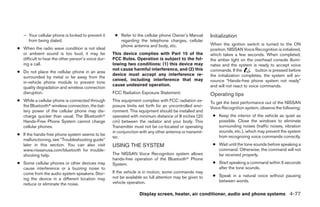 – Your cellular phone is locked to prevent it     ● Refer to the cellular phone Owner’s Manual        Initialization
     from being dialed.                                regarding the telephone charges, cellular
                                                       phone antenna and body, etc.                      When the ignition switch is turned to the ON
● When the radio wave condition is not ideal                                                             position, NISSAN Voice Recognition is initialized,
  or ambient sound is too loud, it may be           This device complies with Part 15 of the             which takes a few seconds. When completed,
  difficult to hear the other person’s voice dur-   FCC Rules. Operation is subject to the fol-          the amber light on the overhead console illumi-
  ing a call.                                       lowing two conditions: (1) this device may           nates and the system is ready to accept voice
                                                    not cause harmful interference, and (2) this         commands. If the          button is pressed before
● Do not place the cellular phone in an area
                                                    device must accept any interference re-              the initialization completes, the system will an-
  surrounded by metal or far away from the
                                                    ceived, including interference that may              nounce “Hands-free phone system not ready”
  in-vehicle phone module to prevent tone
                                                    cause undesired operation.                           and will not react to voice commands.
  quality degradation and wireless connection
  disruption.                                       FCC Radiation Exposure Statement:                    Operating tips
● While a cellular phone is connected through       This equipment complies with FCC radiation ex-       To get the best performance out of the NISSAN
  the Bluetoothா wireless connection, the bat-      posure limits set forth for an uncontrolled envi-    Voice Recognition system, observe the following:
  tery power of the cellular phone may dis-         ronment. This equipment should be installed and
  charge quicker than usual. The Bluetoothா         operated with minimum distance of 8 inches (20        ● Keep the interior of the vehicle as quiet as
  Hands-Free Phone System cannot charge             cm) between the radiator and your body. This            possible. Close the windows to eliminate
  cellular phones.                                  Transmitter must not be co-located or operating         surrounding noises (traffic noises, vibration
                                                    in conjunction with any other antenna or transmit-      sounds, etc.), which may prevent the system
● If the hands-free phone system seems to be                                                                from recognizing voice commands correctly.
                                                    ter.
  malfunctioning, see “Troubleshooting guide”
  later in this section. You can also visit         USING THE SYSTEM                                      ● Wait until the tone sounds before speaking a
  www.nissanusa.com/bluetooth for trouble-                                                                  command. Otherwise, the command will not
  shooting help.                                    The NISSAN Voice Recognition system allows              be received properly.
                                                    hands-free operation of the Bluetoothா Phone
● Some cellular phones or other devices may         System.                                               ● Start speaking a command within 5 seconds
  cause interference or a buzzing noise to                                                                  after the tone sounds.
  come from the audio system speakers. Stor-        If the vehicle is in motion, some commands may
                                                    not be available so full attention may be given to    ● Speak in a natural voice without pausing
  ing the device in a different location may                                                                between words.
  reduce or eliminate the noise.                    vehicle operation.

                                                                  Display screen, heater, air conditioner, audio and phone systems 4-77




                                                                                  ੬ REVIEW COPY—2008 Quest (van)
                                                                                  Owners Manual—USA_English (nna)
                                                                                  06/29/07—debbie ੭
 