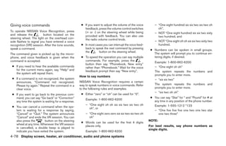 Giving voice commands                                ● If you want to adjust the volume of the voice         – “One eight hundred six six two six two oh
                                                       feedback, press the volume control switches             oh”,
To operate NISSAN Voice Recognition, press             (+ or -) on the steering wheel while being            – NOT “One eight hundred six six two sixty
and release the          button located on the         provided with feedback. You can also use                two hundred, and
steering wheel. The light on the overhead con-         the radio volume control knob.
sole flashes to signal you have entered a voice                                                              – NOT “One eight oh oh six six two sixty two
recognition (VR) session. After the tone sounds,     ● In most cases you can interrupt the voice feed-         hundred.
speak a command.                                       back to speak the next command by pressing
                                                                                                          ● Numbers can be spoken in small groups.
                                                       the        button on the steering wheel.
The command given is picked up by the micro-                                                                The system will prompt you to continue en-
phone, and voice feedback is given when the          ● To speed the operation you can say multiple          tering digits, if desired.
command is accepted.                                   commands. For example, press the
                                                                                                             Example: 1-800-662-6200
                                                       button then say “Phonebook, New entry”
 ● If you need to hear the available commands          rather than “Phonebook.” Wait for the voice           – “One eight oh oh”
   for the current menu again, say “Help” and          feedback prompt then say “New entry”.                 The system repeats the numbers and
   the system will repeat them.
                                                    How to say numbers                                       prompts you to enter more.
 ● If a command is not recognized, the system                                                                – “six six two”
   announces, “Command not recognized.              NISSAN Voice Recognition requires a certain
   Please try again.” Repeat the command in a       way to speak numbers in voice commands. Refer            The system repeats the numbers and
   clear voice.                                     to the following rules and examples.                     prompts you to enter more.
                                                                                                             – “six two oh oh”
 ● If you want to go back to the previous com-       ● Either “zero” or “oh” can be used for “0”.
   mand, you can say “Go back” or “Correction”                                                            ● You can say “Star” for * and “Pound” for # at
                                                        Example: 1-800-662-6200
   any time the system is waiting for a response.                                                           any time in any position of the phone number.
                                                        – “One eight oh oh six six two six two oh           Example: 1-555-1212 *123
 ● You can cancel a command when the sys-                 oh”, or
   tem is waiting for a response by saying,                                                                 – “One five five five one two one two star
   “Cancel” or “Quit.” The system announces             – “One eight zero zero six six two six two oh          one two three”
   “Cancel” and ends the VR session. You can              oh”
   also press the        button on the steering                                                          NOTE:
                                                     ● Words can be used for the first 4 digits
   wheel at any time. Whenever the VR session
                                                       places only.                                      For best results, say phone numbers as
   is cancelled, a double beep is played to
                                                                                                         single digits.
   indicate you have exited the system.                 Example: 1-800-662-6200
4-78 Display screen, heater, air conditioner, audio and phone systems




                                                                                 ੬ REVIEW COPY—2008 Quest (van)
                                                                                 Owners Manual—USA_English (nna)
                                                                                 06/29/07—debbie ੭
 