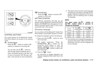 4. The system announces the current language
                                                        PHONE/END                                          and gives you the option to change the lan-
                                                        Press the       button to cancel a VR              guage to Spanish (in Spanish) or French (in
                                                                                                           French). Use the following chart to select
                                                        session or end a call.
                                                                                                           the language.
                                                   GETTING STARTED
                                                                                                       NOTE:
                                                   The following procedures will help you get
                                                   started using the Bluetoothா Hands-Free Phone       You must press the         button or
                                                   System with NISSAN Voice Recognition. For ad-       the       button within 5 seconds to
                                                   ditional command options, refer to “List of voice   change the language.
                                                   commands” later in this section.
                                                                                                                         Press            Press
                                                                                                           Current
                                                   Choosing a language                                    language
                                                                                                                       (PHONE/SEND)      (PHONE/END)
                                                                                                                           to select        to select
                                                   You can interact with the Bluetoothா Hands-Free
                                       LHA0639                                                            English         Spanish           French
                                                   Phone System using English, Spanish or French.
CONTROL BUTTONS                                                                                           Spanish          English          French
                                                   To change the language, perform the following.
                                                                                                           French          English          Spanish
The control buttons for the Bluetoothா Hands-
                                                    1. Press and hold the          button for more
Free Phone System are located on the steering          than 5 seconds.                                  5. If you decide not to change the language, do
wheel.                                                                                                     not press either button. After 5 seconds, the
     PHONE/SEND                                     2. The system announces: “Press the                    VR session will end, and the language will
                                                       PHONE/SEND (          ) button for the              not be changed.
     Press the      button to initiate a VR            hands-free phone system to enter the
     session or answer an incoming call.               speaker adaptation mode or press the
                                                       PHONE/END (        ) button to select a dif-
     You can also use the          button to           ferent language.”
     skip through system feedback and to            3. Press the        button.
     enter commands during a call. See “List
     of voice commands” and “During a call”            For information on speaker adaptation, see
                                                       “Speaker adaptation (SA) mode” later in this
     later in this section for more information.       section.
                                                                   Display screen, heater, air conditioner, audio and phone systems 4-79




                                                                                  ੬ REVIEW COPY—2008 Quest (van)
                                                                                  Owners Manual—USA_English (nna)
                                                                                  06/29/07—debbie ੭
 